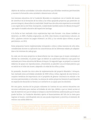 181
Yennyferth Becerra
A
rte
y
educAción
en
lA
primerA
infAnciA
museo
A
rtequin
objetivo de realizar actividades culturales educativas que difundan temáticas patrimoniales
y rescaten la formación como sociedad e idiosincrasia cultural.
Los intereses educativos de la Fundación Mustakis se empalman con el interés del museo
de contribuir en la formación de los niños y las niñas apoyando proyectos que potencien un
proceso integral y desarrollen la creatividad. Desde hace dos años esta experiencia se extendió
a una región del sur de Chile, Concepción, ciudad donde también existe otro Museo Artequin89
que repite el modelo educativo del espacio de Santiago.
A la fecha se han realizado cinco experiencias bajo este formato: «Los dioses también se
divierten», en 2009; «Pueblos originarios», en 2010; «Don Oreste y el patrimonio cultural», en
2011; «¿Quieres conocer los juegos chilenos?», en 2012, y «La comida típica chilena, un gran
patrimonio», en 2013.
Estas propuestas fueron implementadas incluyendo a niños y niñas menores de ocho años,
considerando durante su aplicación las características de las diferentes edades y/o adaptán-
dose a los intereses de cada grupo.
En cada uno de estos proyectos se desarrollaron las tres etapas que el museo contempla al
abordar los contenidos; en primer lugar se elaboró un audiovisual didáctico cuyo guion fue
realizado por el área educativa del Museo Artequin. En segundo lugar, se preparó un material
didáctico de apoyo con reproducciones, y finalmente, se planificó una actividad práctica que
se realizó en el taller del museo, adaptada a la edad de los niños y niñas.
En promedio, durante los cinco años de implementación del proyecto Mustakis / Artequin,
han realizado estas actividades alrededor de 3000 niños y niñas, logrando de esta forma in-
corporar temáticas de importancia con el propósito de generar conciencia en relación a los
recursos patrimoniales y culturales. La alianza de ambos proyectos fomenta la participación
en espacios de educación no formal y se convierte en un apoyo para los docentes.
Por otra parte, muchos de los grupos visitantes no cuentan en sus centros educativos con
recursos suficientes para realizar actividades de este tipo, debido a que no tienen acceso al
tipo de material con que se trabaja ni tampoco a las herramientas audiovisuales que el museo
puede facilitar. La Fundación Mustakis aporta el financiamiento del 50% de la visita para
ingresar al museo, contribuyendo esto en una ayuda importante y atractiva al momento de
realizar una salida didáctica.
89
Artequin Concepción es un museo gratuito ubicado al interior del Parque Jorge Alessandri, en la comuna
de Coronel en la región chilena del Bío Bío. Este espacio está destinado a que niños, jóvenes y adultos
participen de actividades guiadas que les permitan conocer y experimentar de manera creativa y
entretenida temas relacionados con el arte (www.parquealessandri.cl).
 