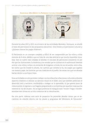 182
Arte, educación y primera infancia: sentidos y experiencias • Chile
S
egunda
parte
AudiOvisuAl «dON Oreste y el PAtrimONiO culturAl» (fragmento), 2012-201390
Durante los años 2012 y 2013, en el marco de las actividades Mustakis / Artequin, se abordó
el tema del patrimonio en dos propuestas educativas: «Don Oreste y el patrimonio cultural» y
«¿Quieres conocer los juegos chilenos?».
El Patrimonio es un concepto complejo y difícil de ser comprendido por los niños y niñas
menores de 8 años, debido a que se trata de una idea abstracta que resulta imposible visua-
lizar. Esto se vuelve más complejo al abordar el concepto de patrimonio inmaterial. Es por
ello que las ilustraciones, la dinámica y los sonidos que se utilizan en el audiovisual intentan
acercar a los niños y niñas a la evocación de imágenes a través de sus recuerdos; entre ellos,
los cantos que les enseñó la abuela, los cuentos que contaba la tía, los juegos que jugaban
con mamá y papá, las historias que son tradición en el pueblo, las nanas con que sus abuelas
hacían dormir a sus hijas e hijos.
Estas actividades no solo permiten trabajar con los niños y las niñas temas culturales y abordar
aspectos creativos al realizar un ejercicio visual en el taller, sino que también potencian el
desarrollo oral y narrativo, invitándolos a indagar en lo aprendido, lo que genera lazos de
comunicación al regresar a sus hogares preguntando a sus familias por aquellas cosas que les
comentó la «tía del museo». Así se logra potenciar el triángulo aula / museo / hogar, transfor-
mándose este último en un hilo conductor de la comunicación.
Por otra parte, elaborar esta serie de proyectos ha permitido abordar temas que se en-
cuentran en relación directa con los planes y programas del Ministerio de Educación91
90
Los audiovisuales “Don Oreste…” están disponibles en: https://vimeo.com/28028657; https://vimeo.
com/90981992, y https://vimeo.com/90987143.
91
Los programas de estudio en Chile son sugerido por el Ministerio de Educación, desde el nivel preescolar
hasta cuarto año de enseñanza media. www.mineduc.cl
 