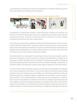 183
Yennyferth Becerra
A
rte
y
educAción
en
lA
primerA
infAnciA
museo
A
rtequin
y considerarlos en el momento de realizar material educativo, como fichas didácticas, guiones
para audiovisuales y actividades prácticas en general.
AudiOvisuAl «¿Quieres cONOcer lOs juegOs chileNOs?» (frAgmeNtO), 2013
La experiencia «La comida típica chilena, un gran patrimonio» se realizó en el año 2013, con
base en el rescate de la comida típica chilena, con el propósito de que niños y niñas valoraran
el patrimonio cultural, conocieran la importancia de las tradiciones de su país y tomaran
conciencia de la relevancia que tiene su preservación.
Es por ello que la motivación realizada por medio del audiovisual presenta el tema con ilus-
traciones del escritor Oreste Plath92
, quien por medio de sus obras acercó de manera sencilla a
niños y niñas todo aquello que contribuye al rescate de nuestra idiosincrasia patrimonial. Las
imágenes están acompañadas de canciones tradicionales del sur, las pallas, especie de rimas
que invitan a que los niños jueguen inventando las propias.
Con posterioridad a la visualización del audiovisual, niños y niñas son invitados a partici-
par de una actividad en la cual las monitoras, utilizando material didáctico, ahondan en los
principales conceptos abordados. Para ello, mediante la representación gráfica del mapa de
Chile y/o de los personajes del audiovisual, interactúan mediante el diálogo, compartiendo in-
formación referida a las diferentes comidas típicas según las regiones y el territorio del país.
Se invita a niños y niñas a participar y jugar con los alimentos, los personajes y/o las regiones
a las cuales corresponde cada alimento. De esa forma conocen los distintos tipos de papas
que hay en el país, los mariscos que son extraídos en los diferentes sectores de la costa y los
alimentos típicos que se preparan según los ingredientes en las distintas zonas del largo te-
rritorio chileno. Así van comprendiendo la relación existente entre la geografía, el medioam-
biente, los recursos existentes, los alimentos cultivados y las comidas características de cada
zona o región. Las monitoras adaptan la propuesta a las edades de los niños y niñas que par-
ticipan de la actividad y sus características, colocando el énfasis en diferentes recursos y con-
tenidos, teniendo en cuenta las respuestas dadas por los integrantes del grupo y sus intereses.
92
OrestePlath(1907-1996),escritorchilenoquededicósuvidaalrescatedelpatrimonio.www.oresteplath.cl.
 