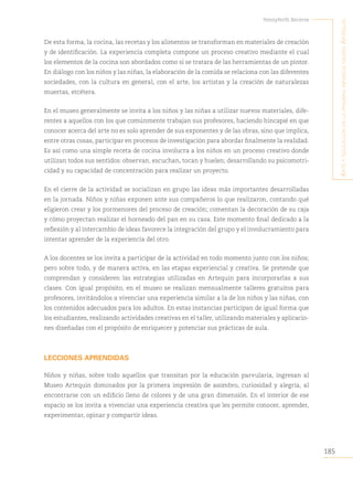 185
Yennyferth Becerra
A
rte
y
educAción
en
lA
primerA
infAnciA
museo
A
rtequin
De esta forma, la cocina, las recetas y los alimentos se transforman en materiales de creación
y de identificación. La experiencia completa compone un proceso creativo mediante el cual
los elementos de la cocina son abordados como si se tratara de las herramientas de un pintor.
En diálogo con los niños y las niñas, la elaboración de la comida se relaciona con las diferentes
sociedades, con la cultura en general, con el arte, los artistas y la creación de naturalezas
muertas, etcétera.
En el museo generalmente se invita a los niños y las niñas a utilizar nuevos materiales, dife-
rentes a aquellos con los que comúnmente trabajan sus profesores, haciendo hincapié en que
conocer acerca del arte no es solo aprender de sus exponentes y de las obras, sino que implica,
entre otras cosas, participar en procesos de investigación para abordar finalmente la realidad.
Es así como una simple receta de cocina involucra a los niños en un proceso creativo donde
utilizan todos sus sentidos: observan, escuchan, tocan y huelen; desarrollando su psicomotri-
cidad y su capacidad de concentración para realizar un proyecto.
En el cierre de la actividad se socializan en grupo las ideas más importantes desarrolladas
en la jornada. Niños y niñas exponen ante sus compañeros lo que realizaron, contando qué
eligieron crear y los pormenores del proceso de creación; comentan la decoración de su caja
y cómo proyectan realizar el horneado del pan en su casa. Este momento final dedicado a la
reflexión y al intercambio de ideas favorece la integración del grupo y el involucramiento para
intentar aprender de la experiencia del otro.
A los docentes se los invita a participar de la actividad en todo momento junto con los niños;
pero sobre todo, y de manera activa, en las etapas experiencial y creativa. Se pretende que
comprendan y consideren las estrategias utilizadas en Artequin para incorporarlas a sus
clases. Con igual propósito, en el museo se realizan mensualmente talleres gratuitos para
profesores, invitándolos a vivenciar una experiencia similar a la de los niños y las niñas, con
los contenidos adecuados para los adultos. En estas instancias participan de igual forma que
los estudiantes, realizando actividades creativas en el taller, utilizando materiales y aplicacio-
nes diseñadas con el propósito de enriquecer y potenciar sus prácticas de aula.
LECCIONES APRENDIDAS
Niños y niñas, sobre todo aquellos que transitan por la educación parvularia, ingresan al
Museo Artequin dominados por la primera impresión de asombro, curiosidad y alegría, al
encontrarse con un edificio lleno de colores y de una gran dimensión. En el interior de ese
espacio se los invita a vivenciar una experiencia creativa que les permite conocer, aprender,
experimentar, opinar y compartir ideas.
 