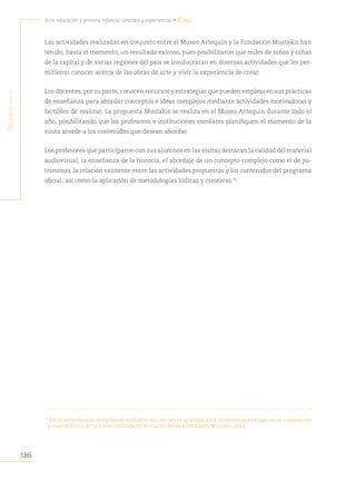 186
Arte, educación y primera infancia: sentidos y experiencias • Chile
S
egunda
parte
Las actividades realizadas en conjunto entre el Museo Artequin y la Fundación Mustakis han
tenido, hasta el momento, un resultado exitoso, pues posibilitaron que miles de niños y niñas
de la capital y de varias regiones del país se involucraran en diversas actividades que les per-
mitieron conocer acerca de las obras de arte y vivir la experiencia de crear.
Los docentes, por su parte, conocen recursos y estrategias que pueden emplear en sus prácticas
de enseñanza para abordar conceptos e ideas complejos mediante actividades motivadoras y
factibles de realizar. La propuesta Mustakis se realiza en el Museo Artequin durante todo el
año, posibilitando que los profesores e instituciones escolares planifiquen el momento de la
visita acorde a los contenidos que desean abordar.
Los profesores que participaron con sus alumnos en las visitas destacan la calidad del material
audiovisual, la enseñanza de la historia, el abordaje de un concepto complejo como el de pa-
trimonio, la relación existente entre las actividades propuestas y los contenidos del programa
oficial, así como la aplicación de metodologías lúdicas y creativas.93
93
Estos datos fueron recopilados mediante una encuesta aplicada a los docentes que recoge datos cualitativos
y cuantitativos de la visita realizada en el marco de las actividades Mustakis 2013.
 