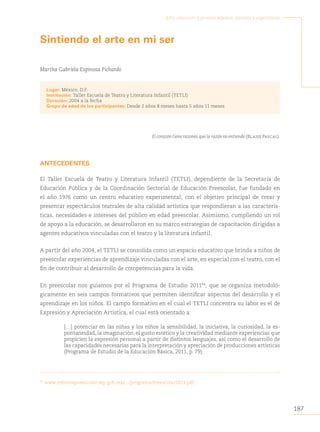 187
Arte, educación y primera infancia: sentidos y experiencias
Sintiendo el arte en mi ser
Martha Gabriela Espinosa Pichardo
Lugar: México, D.F.
Institución: Taller Escuela de Teatro y Literatura Infantil (TETLI)
Duración: 2004 a la fecha
Grupo de edad de los participantes: Desde 2 años 8 meses hasta 5 años 11 meses
El corazón tiene razones que la razón no entiende (Blaise Pascal).
ANTECEDENTES
El Taller Escuela de Teatro y Literatura Infantil (TETLI), dependiente de la Secretaría de
Educación Pública y de la Coordinación Sectorial de Educación Preescolar, fue fundado en
el año 1976 como un centro educativo experimental, con el objetivo principal de crear y
presentar espectáculos teatrales de alta calidad artística que respondieran a las caracterís-
ticas, necesidades e intereses del público en edad preescolar. Asimismo, cumpliendo un rol
de apoyo a la educación, se desarrollaron en su marco estrategias de capacitación dirigidas a
agentes educativos vinculadas con el teatro y la literatura infantil.
A partir del año 2004, el TETLI se consolida como un espacio educativo que brinda a niños de
preescolar experiencias de aprendizaje vinculadas con el arte, en especial con el teatro, con el
fin de contribuir al desarrollo de competencias para la vida.
En preescolar nos guiamos por el Programa de Estudio 201194
, que se organiza metodoló-
gicamente en seis campos formativos que permiten identificar aspectos del desarrollo y el
aprendizaje en los niños. El campo formativo en el cual el TETLI concentra su labor es el de
Expresión y Apreciación Artística, el cual está orientado a:
[…] potenciar en las niñas y los niños la sensibilidad, la iniciativa, la curiosidad, la es-
pontaneidad, la imaginación, el gusto estético y la creatividad mediante experiencias que
propicien la expresión personal a partir de distintos lenguajes, así como el desarrollo de
las capacidades necesarias para la interpretación y apreciación de producciones artísticas
(Programa de Estudio de la Educación Básica, 2011, p. 79).
94
www.reformapreescolar.sep.gob.mx/.../programa/Preescolar2011.pdf.
 