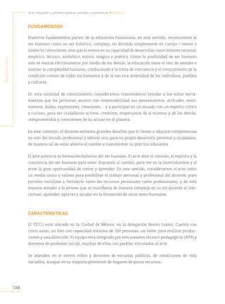 188
Arte, educación y primera infancia: sentidos y experiencias • México
S
egunda
parte
FUNDAMENTOS
Nuestros fundamentos parten de la educación humanista; en este sentido, reconocemos al
ser humano como un ser holístico, complejo, no dividido simplemente en cuerpo / mente o
intelecto / emociones, sino que lo vemos en su capacidad de desarrollar conocimiento racional,
empírico, técnico, simbólico, mítico, mágico o poético. Como la posibilidad de ser humano
solo se realiza efectivamente por medio de los demás, la educación tiene el reto de atender e
ilustrar la complejidad humana, conduciendo a la toma de conciencia y el conocimiento de la
condición común de todos los humanos y de la tan rica diversidad de los individuos, pueblos
y culturas.
En esta sociedad de conocimiento, consideramos trascendental brindar a los niños herra-
mientas que les permitan asumir con responsabilidad sus pensamientos, actitudes, senti-
mientos, dudas, expresiones, creaciones… y a participar en un mundo con un espíritu crítico
y curioso, para ser ciudadanos activos, creativos, respetuosos de sí mismos y de los demás,
comprometidos y conscientes de su actuar en el planeta.
En este contexto, el docente enfrenta grandes desafíos que lo llevan a adquirir competencias
no solo del mundo profesional y laboral sino para su propio desarrollo personal y ciudadano,
de manera tal de estar abierto al cambio y transformar su práctica educativa.
El arte potencia la formación holística del ser humano. El arte abre el corazón, el espíritu y la
conciencia del ser humano para estar dispuesto al cambio, para ver en la incertidumbre y el
error la gran oportunidad de crecer y aprender. En este sentido, consideramos el arte como
un medio único y valioso para posibilitar el trabajo personal y profesional del docente, pues
permite movilizar y fortalecer tanto los recursos personales como profesionales, y de esta
manera atender a la persona que se manifiesta de manera compleja en su rol docente al inte-
ractuar, aprender, aportar y ayudar en la formación de otros seres humanos.
CARACTERÍSTICAS
El TETLI está ubicado en la Ciudad de México, en la delegación Benito Juárez. Cuenta con
cinco aulas, un foro con capacidad máxima de 100 personas, un taller para realizar produc-
ciones y una dirección. El equipo está integrado por seis asesores técnico-pedagógicos (ATP) y
docentes de profesión inicial, muchos de ellos con perfiles vinculados al arte.
Se atienden en el centro niños y docentes de escuelas públicas, de condiciones de vida
variables, aunque en su mayoría provienen de hogares de pocos recursos.
 
