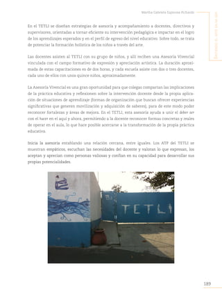 189
Martha Gabriela Espinosa Pichardo
S
intiendo
el
arte
en
mi
Ser
En el TETLI se diseñan estrategias de asesoría y acompañamiento a docentes, directivos y
supervisores, orientadas a tornar eficiente su intervención pedagógica e impactar en el logro
de los aprendizajes esperados y en el perfil de egreso del nivel educativo. Sobre todo, se trata
de potenciar la formación holística de los niños a través del arte.
Las docentes asisten al TETLI con su grupo de niños, y allí reciben una Asesoría Vivencial
vinculada con el campo formativo de expresión y apreciación artística. La duración aproxi-
mada de estas capacitaciones es de dos horas, y cada escuela asiste con dos o tres docentes,
cada uno de ellos con unos quince niños, aproximadamente.
La Asesoría Vivencial es una gran oportunidad para que colegas compartan las implicaciones
de la práctica educativa y reflexionen sobre la intervención docente desde la propia aplica-
ción de situaciones de aprendizaje (formas de organización que buscan ofrecer experiencias
significativas que generen movilización y adquisición de saberes), para de este modo poder
reconocer fortalezas y áreas de mejora. En el TETLI, esta asesoría ayuda a unir el deber ser
con el hacer en el aquí y ahora, permitiendo a la docente reconocer formas concretas y reales
de operar en el aula, lo que hace posible acercarse a la transformación de la propia práctica
educativa.
Inicia la asesoría entablando una relación cercana, entre iguales. Los ATP del TETLI se
muestran empáticos, escuchan las necesidades del docente y valoran lo que expresan, los
aceptan y aprecian como personas valiosas y confían en su capacidad para desarrollar sus
propias potencialidades.
 