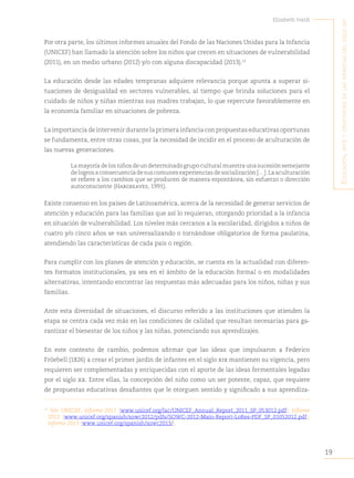 19
Elizabeth Ivaldi
E
ducación
,
artE
y
crEatividad
En
las
infancias
dEl
siglo
xxi
Por otra parte, los últimos informes anuales del Fondo de las Naciones Unidas para la Infancia
(UNICEF) han llamado la atención sobre los niños que crecen en situaciones de vulnerabilidad
(2011), en un medio urbano (2012) y/o con alguna discapacidad (2013).13
La educación desde las edades tempranas adquiere relevancia porque apunta a superar si-
tuaciones de desigualdad en sectores vulnerables, al tiempo que brinda soluciones para el
cuidado de niños y niñas mientras sus madres trabajan, lo que repercute favorablemente en
la economía familiar en situaciones de pobreza.
La importancia de intervenir durante la primera infancia con propuestas educativas oportunas
se fundamenta, entre otras cosas, por la necesidad de incidir en el proceso de aculturación de
las nuevas generaciones.
La mayoría de los niños de un determinado grupo cultural muestra una sucesión semejante
delogrosaconsecuenciadesuscomunesexperienciasdesocialización[…].Laaculturación
se refiere a los cambios que se producen de manera espontánea, sin esfuerzo o dirección
autoconsciente (Hargreaves, 1991).
Existe consenso en los países de Latinoamérica, acerca de la necesidad de generar servicios de
atención y educación para las familias que así lo requieran, otorgando prioridad a la infancia
en situación de vulnerabilidad. Los niveles más cercanos a la escolaridad, dirigidos a niños de
cuatro y/o cinco años se van universalizando o tornándose obligatorios de forma paulatina,
atendiendo las características de cada país o región.
Para cumplir con los planes de atención y educación, se cuenta en la actualidad con diferen-
tes formatos institucionales, ya sea en el ámbito de la educación formal o en modalidades
alternativas, intentando encontrar las respuestas más adecuadas para los niños, niñas y sus
familias.
Ante esta diversidad de situaciones, el discurso referido a las instituciones que atienden la
etapa se centra cada vez más en las condiciones de calidad que resultan necesarias para ga-
rantizar el bienestar de los niños y las niñas, potenciando sus aprendizajes.
En este contexto de cambio, podemos afirmar que las ideas que impulsaron a Federico
Fröebell (1826) a crear el primer jardín de infantes en el siglo xix mantienen su vigencia, pero
requieren ser complementadas y enriquecidas con el aporte de las ideas fermentales legadas
por el siglo xx. Entre ellas, la concepción del niño como un ser potente, capaz, que requiere
de propuestas educativas desafiantes que le otorguen sentido y significado a sus aprendiza-
13
Ver UNICEF, Informe 2011 (www.unicef.org/lac/UNICEF_Annual_Report_2011_SP_053012.pdf); Informe
2012 (www.unicef.org/spanish/sowc2012/pdfs/SOWC-2012-Main-Report-LoRes-PDF_SP_01052012.pdf);
Informe 2013 (www.unicef.org/spanish/sowc2013/).
 