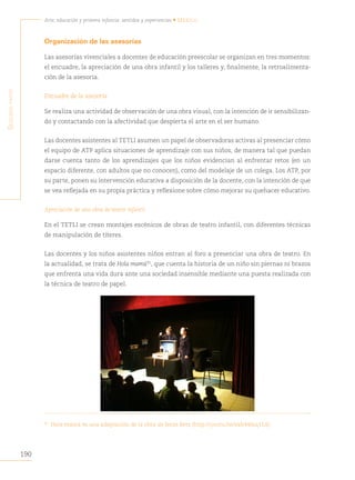 190
Arte, educación y primera infancia: sentidos y experiencias • México
S
egunda
parte
Organización de las asesorías
Las asesorías vivenciales a docentes de educación preescolar se organizan en tres momentos:
el encuadre, la apreciación de una obra infantil y los talleres y, finalmente, la retroalimenta-
ción de la asesoría.
Encuadre de la asesoría
Se realiza una actividad de observación de una obra visual, con la intención de ir sensibilizan-
do y contactando con la afectividad que despierta el arte en el ser humano.
Las docentes asistentes al TETLI asumen un papel de observadoras activas al presenciar cómo
el equipo de ATP aplica situaciones de aprendizaje con sus niños, de manera tal que puedan
darse cuenta tanto de los aprendizajes que los niños evidencian al enfrentar retos (en un
espacio diferente, con adultos que no conocen), como del modelaje de un colega. Los ATP, por
su parte, ponen su intervención educativa a disposición de la docente, con la intención de que
se vea reflejada en su propia práctica y reflexione sobre cómo mejorar su quehacer educativo.
Apreciación de una obra de teatro infantil
En el TETLI se crean montajes escénicos de obras de teatro infantil, con diferentes técnicas
de manipulación de títeres.
Las docentes y los niños asistentes niños entran al foro a presenciar una obra de teatro. En
la actualidad, se trata de Hola mamá95
, que cuenta la historia de un niño sin piernas ni brazos
que enfrenta una vida dura ante una sociedad insensible mediante una puesta realizada con
la técnica de teatro de papel.
95
Hola mamá es una adaptación de la obra de Jesús Betz (http://youtu.be/eah44lnq11A)
 