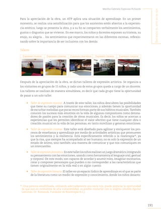 191
Martha Gabriela Espinosa Pichardo
S
intiendo
el
arte
en
mi
Ser
Para la apreciación de la obra, un ATP aplica una situación de aprendizaje. En un primer
momento, se realiza una sensibilización para que los asistentes estén abiertos a la experien-
cia estética; luego se presenta la obra, y a su fin se comparten verbalmente los sentimientos,
gustos o disgustos que se vivieron. En ese marco, los niños y docentes exponen su tristeza, su
enojo, su alegría… los sentimientos que experimentaron en las diferentes escenas, reflexio-
nando sobre la importancia de ser inclusivos con los demás.
Talleres
Expresión musical Expresión circense Expresión dramática Expresión literaria Expresión corporal
Después de la apreciación de la obra, se dictan talleres de expresión artística. Se organiza a
los visitantes en grupos de 15 niños, y cada uno de estos grupos queda a cargo de un docente.
Los talleres se realizan de manera simultánea, es decir que cada grupo tiene la oportunidad
de pasar a un solo taller.
• Taller de expresión musical. A través de este taller, los niños descubren las posibilidades
que tiene su cuerpo para comunicar sus emociones, y además tienen la oportunidad
de escuchar melodías que pocas veces forman parte de sus hábitos musicales.También
conocen los sucesos más emotivos en la vida de algunos compositores como detona-
dores de pasión para la creación de obras musicales. Es decir, los niños se acercan a
experiencias que les permiten identificar el valor afectivo que tiene cualquier obra o
creación musical en la vida de las personas, en tanto movilizan y generan emociones.
• Taller de expresión circense. Este taller está diseñado para agilizar y enriquecer los pro-
cesos de enseñanza y aprendizaje por medio de actividades artísticas que promueven
los sentimientos y la resiliencia. Está específicamente referido a la risaterapia96
, ya
que la risa, que siempre ha acompañado al ser humano, no es solo la expresión de un
estado de ánimo, sino también una manera de comunicar y que nos comuniquen en
un intercambio.
• Tallerdeexpresióndramática.Enestetallerlosniñosrealizanunjuegodramático,integrando
su pensamiento con las emociones, usando como herramienta el lenguaje oral, gestual
y corporal. De este modo, son capaces de acordar y asumir roles, imaginar escenarios,
crear y componer personajes que pueden o no corresponder a las características que
tienen originalmente en la vida real o en algún cuento.
• Taller de expresión literaria. El taller es un espacio lúdico de aprendizaje en el que se parte
de la literatura como un medio de expresión y conocimiento, donde los niños desarro-
96
«Una persona sensibilizada, utilizando adecuadamente una nariz roja, puede propiciar la oportunidad
de que aun en momentos de alta vulnerabilidad, es posible contactar con la alegría» (Andrés Aguilar
Larrondo, Dr. Romanok, Fundador de Risaterapia A.C.).
 
