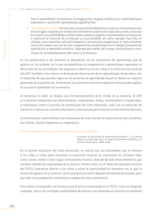 192
Arte, educación y primera infancia: sentidos y experiencias • México
S
egunda
parte
llan la sensibilidad, la iniciativa, la imaginación, el gusto estético y la creatividad para
expresarse y promover aprendizajes significativos.
• Taller expresión corporal.En este caso,la apuesta fundamental es influir,crear resonancias
en la imagen corporal por medio del movimiento creativo de cada niño y niña, tomando
en cuenta sus posibilidades,inhibiciones,miedos y alegrías,impulsándolos a trasmutar,
a trastocar lo conocido de sí mismos y a que prueben ser otros cuerpos. Para ello, se
utilizan como material esencial imágenes y situaciones imaginarias, y como referente
curricular básico una de las dos competencias establecidas en el campo formativo de
apreciación y expresión artística: «Expresa por medio del cuerpo, sensaciones y emo-
ciones en acompañamiento del canto y la música».
Se les proporciona a las docentes la planeación de las situaciones de aprendizaje que se
aplican en los talleres, en la que se especifican la competencia y aprendizajes esperados, el
desarrollo de las actividades, los aspectos a observar en los niños y la intervención puntual
del ATP. También se les ofrece un formato de observación de los aprendizajes de los niños, con
la intención de que puedan registrar los procesos de aprendizaje de por lo menos un aspecto
planteado en la planeación. Finalmente, las docentes asistentes registran cómo pueden aplicar
en su aula lo aprendido en la asesoría.
Al terminar el taller, se realiza una retroalimentación de lo vivido en la asesoría. El ATP
y la docente comparten sus observaciones, impresiones, dudas, sentimientos e inquietudes,
y reflexionan sobre el proceso de aprendizaje del niño observado, todo con la intención de
construir y valorar en conjunto soluciones o alternativas para mejorar la intervención docente.
A continuación, transcribimos los testimonios de cada una de las especialistas que coordinan
los talleres, donde comparten su experiencia.
Taller de expresión musical. Profesora Alma Lucia Cruz Falcón
La música es una forma de comunicación presente […], su fuerza
radica en su facultad única de llegar directamente al espíritu y al
corazón (Fregtman, 2006, p.43).
En el ámbito educativo del nivel preescolar, es común que las actividades que se ofrecen
a los niños y niñas para favorecer la expresión musical se concentren en acciones tales
como cantar, bailar o tocar algún instrumento musical, dejando de lado otros elementos que
también conforman expresiones de la música. Frente a esto, en el Taller de expresión musical
del TETLI, buscamos ofrecer a los niños y niñas la oportunidad de conectarse con lo que la
música les genera en su interior, con lo que les hace sentir después de haberla escuchado, para
que bajo esta perspectiva verbalicen y compartan esta experiencia.
Esta visión corresponde a la forma en que el arte es visualizado en el TETLI: como un lenguaje
complejo, rico y con múltiples posibilidades de ofrecer a las docentes en servicio un referente
 