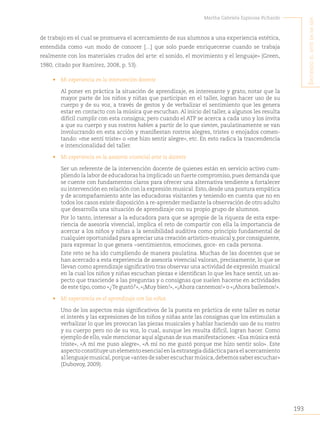 193
Martha Gabriela Espinosa Pichardo
S
intiendo
el
arte
en
mi
Ser
de trabajo en el cual se promueva el acercamiento de sus alumnos a una experiencia estética,
entendida como «un modo de conocer […] que solo puede enriquecerse cuando se trabaja
realmente con los materiales crudos del arte: el sonido, el movimiento y el lenguaje» (Green,
1980, citado por Ramírez, 2008, p. 53).
• Mi experiencia en la intervención docente
Al poner en práctica la situación de aprendizaje, es interesante y grato, notar que la
mayor parte de los niños y niñas que participan en el taller, logran hacer uso de su
cuerpo y de su voz, a través de gestos y de verbalizar el sentimiento que les genera
estar en contacto con la música que escuchan. Al inicio del taller, a algunos les resulta
difícil cumplir con esta consigna; pero cuando el ATP se acerca a cada uno y los invita
a que su cuerpo y sus rostros hablen a partir de lo que sienten, paulatinamente se van
involucrando en esta acción y manifiestan rostros alegres, tristes o enojados comen-
tando: «me sentí triste» o «me hizo sentir alegre», etc. En esto radica la trascendencia
e intencionalidad del taller.
• Mi experiencia en la asesoría vivencial ante la docente
Ser un referente de la intervención docente de quienes están en servicio activo cum-
pliendo la labor de educadoras ha implicado un fuerte compromiso,pues demanda que
se cuente con fundamentos claros para ofrecer una alternativa tendiente a fortalecer
su intervención en relación con la expresión musical.Esto,desde una postura empática
y de acompañamiento ante las educadoras visitantes y teniendo en cuenta que no en
todos los casos existe disposición a re-aprender mediante la observación de otro adulto
que desarrolla una situación de aprendizaje con su propio grupo de alumnos.
Por lo tanto, interesar a la educadora para que se apropie de la riqueza de esta expe-
riencia de asesoría vivencial, implica el reto de compartir con ella la importancia de
acercar a los niños y niñas a la sensibilidad auditiva como principio fundamental de
cualquier oportunidad para apreciar una creación artístico-musical y,por consiguiente,
para expresar lo que genera −sentimientos, emociones, goce- en cada persona.
Este reto se ha ido cumpliendo de manera paulatina. Muchas de las docentes que se
han acercado a esta experiencia de asesoría vivencial valoran, precisamente, lo que se
llevan como aprendizaje significativo tras observar una actividad de expresión musical
en la cual los niños y niñas escuchan piezas e identifican lo que les hace sentir, un as-
pecto que trasciende a las preguntas y o consignas que suelen hacerse en actividades
de este tipo, como «¿Te gustó?», «¡Muy bien!», «¡Ahora cantemos!» o «¡Ahora bailemos!».
• Mi experiencia en el aprendizaje con los niños
Uno de los aspectos más significativos de la puesta en práctica de este taller es notar
el interés y las expresiones de los niños y niñas ante las consignas que los estimulan a
verbalizar lo que les provocan las piezas musicales y hablar haciendo uso de su rostro
y su cuerpo pero no de su voz, lo cual, aunque les resulta difícil, logran hacer. Como
ejemplo de ello, vale mencionar aquí algunas de sus manifestaciones: «Esa música está
triste», «A mí me puso alegre», «A mí no me gustó porque me hizo sentir solo». Este
aspecto constituye un elemento esencial en la estrategia didáctica para el acercamiento
al lenguaje musical,porque «antes de saber escuchar música,debemos saber escuchar»
(Dubovoy, 2009).
 