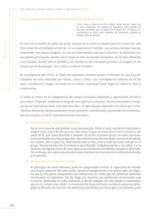194
Arte, educación y primera infancia: sentidos y experiencias • México
S
egunda
parte
Taller de expresión circense. Profesora Jessica Adriana Rosas Torres
A los niños y niñas no se les confían tareas serias hasta que
no sean maduros. Los adultos se muestran como modelo sin
sonrisas, personas que no saben reír ni hacer reír. El humor fre-
cuentemente se mira como sinónimo de inmadurez, pérdida de
tiempo, falta de eficacia.
El circo es la madre de todas las artes, porque en su pista se puede apreciar y ejecutar una
diversidad de actividades artísticas: es un espectáculo familiar, sus actores siempre buscan
sorprender con toques mágicos, es rico en intercambio cultural, el humor y la diversión son
sus pilares principales. Dentro de la carpa se vive un mundo fantástico; es un sitio diferente
a la realidad, donde todo es posible y los límites se ven alterados gracias a la magia y a los
trucos que se despliegan, tal y como sucede en el teatro.
En la propuesta del TETLI, el Taller de expresión circense asume el formato de una función
completa de circo realizado por títeres, niños y niñas. Las actividades se centran en las de
clown, malabares y magia, iniciando en el trabajo individual hasta llegar al colectivo, libre y
colaborativo.
El taller se centra en la competencia del campo formativo Expresión y Apreciación Artística
que indica: «Expresa, mediante el lenguaje oral, gestual y corporal, situaciones reales o imagi-
narias en representaciones teatrales sencillas». El aprendizaje esperado es el descripto como:
«Realiza diferentes desplazamientos en un escenario, coordinando y ajustando los movimien-
tos que requiere al hacer representaciones sencillas».
• Mi experiencia en la intervención docente.
Inicié en el mes de septiembre, muy emocionada. Pinté el aula, recolecté materiales y
adapté otros, con el fin de que con solo mirar lo que estuviera en el circo, invitara a ser
parte de él, que fuese divertido y sanador. Al recibir al primer grupo me sentí nerviosa,
pues me hacían muchas preguntas. Con sentimientos encontrados, comencé el trabajo
en la pista. Poco a poco fui disfrutando más y más, y he notado que esto influye en el
grupo. Reconociendo mis fortalezas y escuchando cuidadosamente a los niños y a la
docente,he logrado hacer de este espacio un momento inolvidable,sanador y divertido.
Sin embargo,aún sigo preparándome para mejorar mi intervención mediante el estudio
y la práctica.
• Mi experiencia en la asesoría vivencial
Al principio me sentí nerviosa, pues me preguntaba si tenía la capacidad de brindar
una buena asesoría. Por esta razón, comencé apegándome a un guión; pero no logra-
ba que la otra parte compartiera sus reflexiones, de modo que las primeras asesorías
terminaron en anécdotas. Un día llegó una docente con problemas emocionales que
la hacían desbordar en todo momento, y decidí trabajar con ella desde la risaterapia,
que es mi campo más sólido. La conversación fluyó entonces, sumando aspectos peda-
gógicos del arte. Al concluir me sentí muy satisfecha y le di un giro a la asesoría, pues
 
