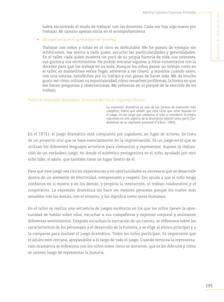195
Martha Gabriela Espinosa Pichardo
S
intiendo
el
arte
en
mi
Ser
había encontrado el modo de trabajar con las docentes. Cada vez hay algo nuevo por
trabajar. Mi camino apenas inicia en el acompañamiento.
• Mi experiencia en el aprendizaje con los niños
Trabajar con niños y niñas en el circo es disfrutable. Me he puesto de ejemplo sin
inhibiciones, me acerco a cada quien, escucho las particularidades y generalidades:
En el taller, cada quien muestra un poco de su propia historia de vida, sus intereses,
sus gustos y sus sentimientos. He podido rescatar algunos, y otros comentarlos con la
docente para que los trabaje en su aula. Aunque los niños pasan un tiempo corto en
el taller, es maravilloso verlos llegar, atreverse a ser clowns y mirarlos cuando salen,
con una sonrisa, satisfechos por su trabajo y con ganas de hacer más. Me da mucho
gusto ver cómo utilizan su espontaneidad, cómo resuelven problemas, la forma en que
me hacen preguntas y observaciones. Me refrescan en el porqué de la elección de mi
trabajo.
Taller de expresión dramática. Profesora Martha R. Figueroa Venzor
La expresión dramática es una de las formas de expresión más
completa; habrá que añadir que esta tiene que estar basada en
el juego, en ese juego que conduzca al niño a considerar la propia
expresión en este aspecto de la dramática infantil como parte fun-
damental de su expresión personal (Cañas, 1992).
En el TETLI, el juego dramático está compuesto por jugadores, en lugar de actores. Se trata
de un proyecto oral que se basa esencialmente en la improvisación. Es un juego en el que se
utilizan los diferentes lenguajes artísticos para comunicar y representar. Supone la realiza-
ción de un verdadero juego, en donde el auténtico protagonista es el niño, ayudado por otro
niño líder, el adulto, que también tiene un lugar dentro de él.
Para que este juego sea rico en experiencias y en oportunidades es necesario que se desarrolle
dentro de un ambiente de afectividad, comprensión y respeto. Eso ayuda a que el niño tenga
confianza en sí mismo y en los demás, y propicia la interacción, el trabajo colaborativo y el
cooperativo. La expresión dramática los hace ser mejores personas porque los vuelve más
sensibles con los demás, con el entorno, y los dignifica como seres humanos.
En el taller se realiza una secuencia de juegos escénicos en los que los niños tienen la opor-
tunidad de hablar sobre ellos, escuchar a sus compañeros y expresar corporal y oralmente
diferentes sentimientos. Después escuchan la narración de un cuento, se reflexiona sobre las
características de los personajes y el desarrollo de la historia, y se elige al elenco principal y a
la comparsa para realizar el juego dramático. Todos los niños participan. Es importante que
el adulto esté cercano, apoyándolos a lo largo de todo el juego. Cuando termina la representa-
ción dramática se reflexiona con los niños sobre cómo se sintieron, qué se les dificultó y cómo
se sienten luego de representar la historia.
 