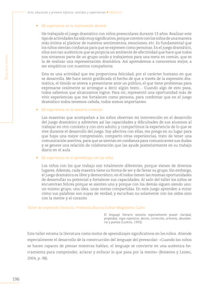 196
Arte, educación y primera infancia: sentidos y experiencias • México
S
egunda
parte
• Mi experiencia en la intervención docente
He trabajado el juego dramático con niños preescolares durante 13 años. Realizar este
tipodeactividadeshasidomuysignificativo,porqueconvivoconlosniñosdeunamanera
más íntima al platicar de nuestros sentimientos, emociones, etc. Es fundamental que
los niños sientan confianza para que se expresen como personas.En el juego dramático,
ellos son tan auténticos que se propicia un ambiente de afectividad que hace que todos
nos sintamos parte de un grupo unido y trabajemos para una meta en común, que es
la de realizar una representación dramática. Así aprendemos a conocernos mejor, a
ser empáticos con nuestros compañeros.
Esta es una actividad que me proporciona felicidad, por el carácter humano en que
se desarrolla. Me hace sentir gratificada el hecho de que a través de la expresión dra-
mática, el tímido se atreva a presentarse ante un público, el que tiene problemas para
expresarse oralmente se arriesgue a decir algún texto… Cuando algo de esto pasa,
todos sabemos que alcanzamos logros. Para mí, representó una oportunidad más de
vivir experiencias que me fortalecen como persona, para confirmar que en el juego
dramático todos tenemos cabida, todos somos importantes.
• Mi experiencia en la asesoría vivencial
Las maestras que acompañan a los niños observan mi intervención en el desarrollo
del juego dramático y advierten así las capacidades y dificultades de sus alumnos al
trabajar en otro contexto y con otro adulto, y compartimos la experiencia de lo que se
vive durante el desarrollo del juego. Soy afectiva con ellas, me pongo en su lugar para
que haya una mejor comprensión, comparto otras experiencias, trato de tener una
comunicación asertiva, para que se sientan en confianza para comunicarme sus dudas
y se genere una relación de colaboración que las ayude posteriormente en su trabajo
diario en el aula.
• Mi experiencia en el aprendizaje con los niños
Los niños con los que trabajo son totalmente diferentes, porque vienen de diversos
lugares.Además, cada maestra tiene su forma de ser y de llevar su grupo. Sin embargo,
el juego dramático es libre y democrático; en él todos tienen las mismas oportunidades
de desarrollar su potencial y fortalecer sus capacidades. Al salir del taller los niños se
encuentran felices porque se sienten uno y porque con los demás siguen siendo uno:
un mismo grupo, una idea, unas metas compartidas. En este juego aprenden a mirar
cómo sus palabras son suyas de verdad, y escuchan no solamente con los oídos sino
con la mente y el corazón.
Taller de expresión literaria. Profesora Blanca Esther Magdaleno Calvo
El lenguaje literario necesita especialmente poseer claridad,
propiedad, vigor expresivo, decoro, corrección, armonía, abundan-
cia y pureza (Lapesa, 1993).
Este taller retoma la literatura como motor de aprendizajes significativos en los niños. Atiende
especialmente el desarrollo de la construcción del lenguaje del preescolar: «Cuando los niños
se hacen capaces de pensar mientras hablan, el lenguaje se convierte en una auténtica he-
rramienta para comprender, aclarar y enfocar lo que pasa por la mente» (Bodrova y Leong,
2004, p. 98).
 
