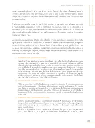 197
Martha Gabriela Espinosa Pichardo
S
intiendo
el
arte
en
mi
Ser
Las actividades inician con la lectura de un cuento. Después los niños reflexionan sobre la
secuencia de la historia y los personajes, elijen uno de ellos al azar y lo representan con su
cuerpo, para improvisar luego con el títere de su personaje la representación de la historia de
manera colectiva.
El adulto se ocupa de la narración, haciéndola propia, y la transmite o socializa recuperando
la voz, la mirada, los gestos, el ritmo, la entonación y el volumen, para que el niño goce de la
palabra oral y así adquiera y desarrolle habilidades comunicativas. Esto facilita la interacción
y la comunicación en el trabajo colectivo, y además permite detonar su imaginación creadora
con su cuerpo y su voz.
Las experiencias que brinda el taller a los niños los ayudan a ampliar su capacidad de escucha
a partir de la narración de una historia, a conversar sobre lo que comprendieron, a expresar
sus sentimientos, reflexionar sobre lo que dicen, cómo lo dicen y para qué lo dicen, y de
ese modo logran construir ideas más completas y coherentes al recuperar la secuencia de la
historia y los personajes. Después, con los títeres, exploran el espacio y crean escenas, para
terminar representando la historia.
• Mi experiencia en la intervención docente
La aplicación de las situaciones de aprendizaje en el taller ha significado un reto como
persona y docente, ya que es algo nuevo para mí. He necesitado enriquecer mi labor
educativa incorporando elementos teórico-prácticos que me permitan ampliar las
oportunidades de aprendizaje para los niños. Los grandes aprendizajes que he tenido
han sido, por un lado, cómo cuestionar a los niños para hacerlos reflexionar, sin dar-
les la respuesta, y por otro lado, disfrutar de la literatura como persona para después
transmitirla a los niños con pasión, partiendo de lo generó en mí. El gran reto que he
vivido es la transformación de mi intervención,revisando continuamente cómo lo hago,
para hacerla consciente, enriquecerla y modificarla.
• Mi experiencia en la asesoría vivencial
Al dar la asesoría vivencial a las docentes, tengo la oportunidad de retomar sus saberes,
intercambiar opiniones y reflexionar sobre cómo enriquecer su intervención. Lo que
más llama la atención de las maestras es la narración de historias como detonante
de aprendizajes significativos en los niños; valoran la secuencia de la actividad y la
importancia de los cuestionamientos como retos cognitivos que pueden implementar
en su aula.
• Mi experiencia en el aprendizaje con los niños
Durante la narración, los niños escuchan con facilidad.Al momento de devolver lo que
comprendieron de la historia, en algunos casos es necesario invitarlos a participar. Es
importante que los apoye cuestionándolos sobre lo que dicen, para que reflexionen
sobre cómo lo dicen.
Al hacer la representación con los títeres de la historia, les gana la emoción por mani-
pular y usar el espacio, por lo que es necesario darles un tiempo para explorar y crear.
 