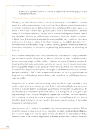 198
Arte, educación y primera infancia: sentidos y experiencias • México
S
egunda
parte
Al final, en la representación de la historia, es importante brindarles apoyo para que
puedan reconstruirla.
Taller de expresión corporal. Resonancias en la imagen corporal. Profesora Lucia Ramírez Escobar
El cuerpo y sus movimientos revelan su historia, los modos de accionar la vida. La expresión
corporal es un lenguaje artístico en el que se invita al cuerpo a buscar y encontrar sus decires,
a sí mismo, en asombro, placer, diálogo e incluso pelea; luchar por definirse, saber quién se es
frente al mundo y en el mundo. Ideas que vuelan en el Taller de expresión corporal, donde el
cuerpo de los niños es convocado a decir no solo su historia sino sus posibilidades de crear; y
con ello, tal vez, rehacerla por medio del juego en el que son invitados a corporizar imágenes,
a danzar fuera de la lógica de la repetición de pasos aprendidos para representar frente a un
público. Aquí de lo que se trata es de movilizar, potenciar las capacidades para crear movi-
mientos nuevos, transformar su cuerpo cotidiano en otro, jugar con distintas cualidades del
movimiento impulsando sus sensibilidad, expresividad y sentido estético, de sí mismos y de
los otros.
Con lo anterior contemplado, invito a niños y niñas a decir historias con su cuerpo, a transitar
por distintas situaciones imaginarias. Por ejemplo, iniciamos un juego corporal imaginan-
do que somos mariposas, semillas, árboles… Elegimos un espacio del salón y tratamos de
imaginar cómo lo transformaríamos en ¿un cielo, un mar, un circo…? Así, continuamos ex-
plorando, jugando, imaginando. Lo que ocurre con los niños y niñas en este recorrido imagi-
nario es diverso. Algunos acceden pronto a la imagen, otros observan asombrados, unos más
encuentran el espacio abierto como la oportunidad de correr sin parar, porque la imagen no
los atrapa pero sí el impulso de moverse. Entonces yo, en medio de ese torbellino de carreras,
espero y decido…
Para quien observa estos acontecimientos desde afuera, como las docentes, lo ocurrido es visto
desde su experiencia y sus saberes, así como desde la planeación del taller que les entrego
al inicio de la sesión. Saberes y planeación que nutren la conversación con ellas al final de
la actividad y que suele ser tan gratificante como lo es el trabajo con los niños, por lo que
significa compartir mi trabajo en la expresión corporal, que no solo está hecho de supuestos
teóricos sino de mí misma, de lo que le ha pasado a mi cuerpo al jugar a ser otro junto a
los niños, donde la distancia en años pareciera desaparecer cuando todos nos probamos las
imágenes en nuestros cuerpos.
Algo que suelen mirar con atención las docentes en estos momentos de encuentro y diálogo
es la intervención. Resaltan el modo en que les hablo a los niños, no solo por la claridad sino
por el uso que hago de mi voz. En alguna ocasión, una docente me comentaba que había
entendido cómo se les hablaba a los pequeños, pues antes ella solo había trabajado con niños
 