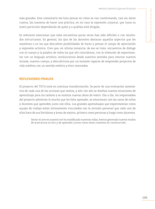 199
Martha Gabriela Espinosa Pichardo
S
intiendo
el
arte
en
mi
Ser
más grandes. Este comentario me hizo pensar en cómo se van conformando, casi sin darse
cuenta, las maneras de hacer una práctica, en mi caso la expresión corporal, que toma su
matiz particular dependiendo de quién y a quiénes está dirigida.
Es relevante mencionar que tales encuentros pocas veces han sido difíciles o con resulta-
dos infructuosos. En general, los ojos de las docentes destacan aquellos aspectos que les
asombran o en los que descubren posibilidades de hacer y pensar el campo de apreciación
y expresión artística. Creo que, en última instancia, de eso se trata: encuentros de diálogo
con el cuerpo y la palabra de todos los que ahí coincidimos, con la intención de experimen-
tar con un lenguaje artístico, involucrarnos desde nuestros sentidos para renovar nuestra
mirada, nuestro cuerpo, y descubrirnos por un instante capaces de emprender proyectos de
vida inéditos con un sentido estético y ético renovados.
REFLEXIONES FINALES
El proyecto del TETLI está en continua transformación. Se parte de una evaluación sistemá-
tica de cada una de las acciones que realiza, y año con año se diseñan nuevas situaciones de
aprendizaje para los talleres y se montan nuevas obras de teatro. Día a día, los responsables
del proyecto advierten lo mucho que les falta aprender, se emocionan con las caras de niños
y docentes que aprenden junto con ellos. Los grandes aprendizajes que experimentan como
equipo de trabajo están íntimamente vinculados con la revisión personal que cada uno de
ellos hace de sus fortalezas y áreas de mejora, primero como personas y luego como docentes.
Sentir el arte en nuestro ser ha modificado nuestras vidas, hemos generado nuevos modos
de acercarnos al otro y de aprender juntos como seres creativos en construcción.
 