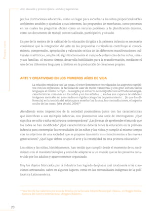 20
Arte, educación y primera infancia: sentidos y experiencias
P
rimera
Parte
jes; las instituciones educativas, como un lugar para escuchar a los niños proporcionándoles
ambientes amables y ajustados a sus intereses; las propuestas de enseñanza, como procesos
en los cuales las preguntas ofician como un recurso poderoso, y la planificación docente,
como un documento de trabajo contextualizado, participativo y situado.
En pro de la mejora de la calidad de la educación dirigida a la primera infancia es necesario
considerar que la integración del arte en las propuestas curriculares contribuye al conoci-
miento, comprensión, apropiación y valoración crítica de las diferentes manifestaciones cul-
turales o artísticas, ampliando significativamente el campo de referencias de los niños, niñas
y sus familias. Al mismo tiempo, desarrolla habilidades para la transformación, mediante el
uso de los diferentes lenguajes artísticos en la producción de creaciones propias.
ARTE Y CREATIVIDAD EN LOS PRIMEROS AÑOS DE VIDA
La relación empática con las cosas, el tener firmemente entrelazados los aspectos cogniti-
vos con los expresivos, la facilidad de usar de modo transversal y con gran soltura varios
lenguajes al mismo tiempo… la alegría y el esfuerzo de interpretar son actitudes análogas,
características comunes en los niños y en los artistas…; ambos son capaces de elaborar
imágenes mentales no encerradas en rígidas categorías de pensamiento… [lo que los di-
ferencia] es la tensión del artista para enseñar las fisuras, las contradicciones, el aspecto
oculto de las cosas. (Vea Vecchi, 2004)14
Atendiendo estos imperativos de la sociedad posmoderna junto con las características
que identifican a sus múltiples infancias, nos planteamos una serie de interrogantes: ¿Qué
significa ser niño o niña en la época contemporánea? ¿Las formas de aprehender el mundo que
los rodea se han modificado? ¿Qué características debería tener la educación en la primera
infancia para contemplar las necesidades de los niños y las niñas, y cumplir al mismo tiempo
con los objetivos de una sociedad que se propone transmitir sus conocimientos a las nuevas
generaciones? ¿Qué lugar deben ocupar el arte y la creatividad en esta primera educación?
Los niños y las niñas, históricamente, han tenido que cumplir desde el momento de su naci-
miento con el mandato biológico y social de adaptarse a un mundo que se les presenta cons-
truido por los adultos y aparentemente organizado.
Hoy los objetos fabricados por la industria han logrado desplazar casi totalmente a las crea-
ciones artesanales, salvo en algunos lugares, como en las comunidades indígenas de la poli-
facética Latinoamérica.
14
Vea Vecchi fue tallerista por más de 30 años en la Escuela Infantil Municipal «Diana», en Reggio Emilia.
Asesora del Centro Internacional «Reggio Children».
 