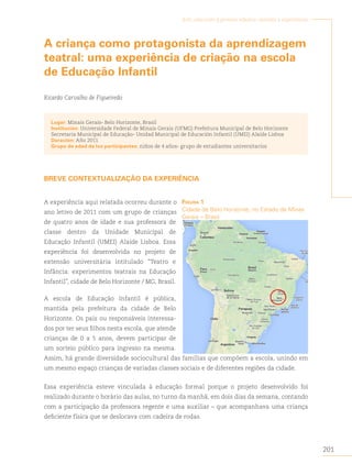 201
Arte, educación y primera infancia: sentidos y experiencias
A criança como protagonista da aprendizagem
teatral: uma experiência de criação na escola
de Educação Infantil
Ricardo Carvalho de Figueiredo
Lugar: Minais Gerais- Belo Horizonte, Brasil
Institución: Universidade Federal de Minais Gerais (UFMG) Prefeitura Municipal de Belo Horizonte
Secretaria Municipal de Educaçâo- Unidad Municipal de Educación Infantil (UMEI) Alaíde Lisboa
Duración: Año 2011
Grupo de edad de los participantes: niños de 4 años- grupo de estudiantes universitarios
BREVE CONTEXTUALIZAÇÃO DA EXPERIÊNCIA
A experiência aqui relatada ocorreu durante o
ano letivo de 2011 com um grupo de crianças
de quatro anos de idade e sua professora de
classe dentro da Unidade Municipal de
Educação Infantil (UMEI) Alaíde Lisboa. Essa
experiência foi desenvolvida no projeto de
extensão universitária intitulado “Teatro e
Infância: experimentos teatrais na Educação
Infantil”, cidade de Belo Horizonte / MG, Brasil.
A escola de Educação Infantil é pública,
mantida pela prefeitura da cidade de Belo
Horizonte. Os pais ou responsáveis interessa-
dos por ter seus filhos nesta escola, que atende
crianças de 0 a 5 anos, devem participar de
um sorteio público para ingresso na mesma.
Assim, há grande diversidade sociocultural das famílias que compõem a escola, unindo em
um mesmo espaço crianças de variadas classes sociais e de diferentes regiões da cidade.
Essa experiência esteve vinculada à educação formal porque o projeto desenvolvido foi
realizado durante o horário das aulas, no turno da manhã, em dois dias da semana, contando
com a participação da professora regente e uma auxiliar – que acompanhava uma criança
deficiente física que se deslocava com cadeira de rodas.
figurA 1
Cidade de Belo Horizonte, no Estado de Minas
Gerais – Brasil
 