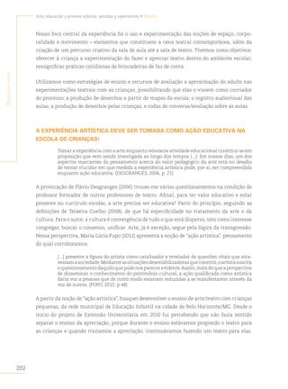 202
Arte, educación y primera infancia: sentidos y experiencias • Brasil
S
egunda
parte
Nosso foco central da experiência foi o uso e experimentação das noções de espaço, corpo-
ralidade e movimento – elementos que constituem a cena teatral contemporânea, além da
criação de um percurso criativo da sala de aula até a sala de teatro. Tivemos como objetivos:
oferecer à criança a experimentação do fazer e apreciar teatro dentro do ambiente escolar;
ressignificar práticas cotidianas de brincadeiras de faz de conta.
Utilizamos como estratégias de ensino e recursos de avaliação a aproximação do adulto nas
experimentações teatrais com as crianças, possibilitando que elas o vissem como cocriador
do processo; a produção de desenhos a partir de mapas da escola; o registro audiovisual das
aulas; a produção de desenhos pelas crianças; e rodas de conversa/avaliação sobre as aulas.
A EXPERIÊNCIA ARTÍSTICA DEVE SER TOMADA COMO AÇÃO EDUCATIVA NA
ESCOLA DE CRIANÇAS!
Tomar a experiência com a arte enquanto relevante atividade educacional constitui-se em
proposição que vem sendo investigada ao longo dos tempos (...). Em nossos dias, um dos
aspectos marcantes do pensamento acerca do valor pedagógico da arte está no desafio
de tentar elucidar em que medida a experiência artística pode, por si, ser compreendida
enquanto ação educativa. (DESGRANGES, 2006, p. 21)
A provocação de Flávio Desgranges (2006) trouxe-me vários questionamentos na condição de
professor formador de outros professores de teatro. Afinal, para ter valor educativo e estar
presente no currículo escolar, a arte precisa ser educativa? Parto do princípio, seguindo as
definições de Teixeira Coelho (2008), de que há especificidade no tratamento da arte e da
cultura. Para o autor, a cultura é convergência de tudo o que está disperso, tem como interesse
congregar, buscar o consenso, unificar. Arte, já é exceção, segue pela lógica da transgressão.
Nessa perspectiva, Maria Lúcia Pupo (2012) apresenta a noção de “ação artística”, pensamento
do qual corroboramos:
[...] presente a figura do artista como catalisador e revelador de questões vitais que atra-
vessamasociedade.Medianteassituaçõesdesestabilizadorasqueconstrói,oartistasuscita
o questionamento daquilo que pode nos parecer evidente.Assim,mais do que a perspectiva
de disseminar o conhecimento do patrimônio cultural, a ação qualificada como artística
daria voz a pessoas que de outro modo estariam reduzidas a se manifestarem através da
voz de outros. (PUPO, 2012, p.48)
A partir da noção de “ação artística”, busquei desenvolver o ensino de arte/teatro com crianças
pequenas, da rede municipal de Educação Infantil na cidade de Belo Horizonte/MG. Desde o
início do projeto de Extensão Universitária em 2010 fui percebendo que não fazia sentido
separar o ensino da apreciação, porque durante o ensino estávamos propondo o teatro para
as crianças e quando trazíamos a apreciação, continuávamos fazendo um teatro para elas.
 