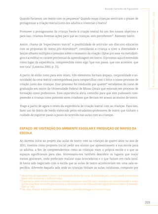 203
Ricardo Carvalho de Figueiredo
A
criAnçA
como
protAgonistA
dA
AprendizAgem
teAtrAl
:
umA
...
Quando faríamos um teatro com os pequenos? Quando essas crianças sentiriam o prazer de
protagonizar a criação teatral junto dos adultos e vivenciar o teatro?
Promover o protagonismo da criança frente à criação teatral foi um dos nossos objetivos e
para isso, criamos diversas ações para que as crianças, sem perceberem97
, fizessem teatro.
Assim, chamo de “experimento teatral” a possibilidade de articular um discurso educativo
com as propostas do teatro pós-dramático98
, convidando a criança a viver a diversidade e
lançar olhares múltiplos e pessoais sobre o momento da criação. Optar por essa via metodoló-
gica é acreditar no caráter processual da aprendizagem em teatro. O processo aqui é entendido
como lugar da experiência, compreendida como algo “que nos passa, que nos acontece, que
nos toca” (Larrosa 2002, p. 21).
A partir de então tomo para este relato, três elementos formais (espaço, corporalidade e so-
noridade) da cena teatral contemporânea para compartilhar com o leitor o nosso processo de
criação junto das crianças. Esse processo foi conduzido por quatro99
estudantes do curso de
graduação em teatro da Universidade Federal de Minas Gerais que estavam em processo de
formação como professores. Essa experiência abriu caminho para que eles pudessem com-
preender a criança como potentes seres criadores que deviam ter acesso ao ensino de teatro.
Trago a partir de agora o relato da experiência de criação teatral com as crianças. Para isso,
farei uso do diário de bordo elaborado pelos estudantes-professores de teatro que tinham o
cuidado de registrar passo a passo do ocorrido nas aulas com as crianças.
ESPAÇO: RE-VISITAÇÃO DO AMBIENTE ESCOLAR E PRODUÇÃO DE MAPAS DA
ESCOLA
Ao darmos início ao projeto das aulas de teatro com as crianças de quatro anos no ano de
2011, tivemos como proposta inicial pedir aos alunos que apresentassem a sua escola para
os adultos, a fim de compreendermos como as crianças viam a própria escola e o que os
espaços significavam para elas. Interessava-nos também descobrir os lugares que mais/
menos gostavam, onde preferiam realizar suas brincadeiras e o que faziam em cada local.
Já havia sido negociado com a escola que as aulas de teatro aconteceriam em uma sala es-
pecífica, diferente daquela sala onde as crianças tinham as aulas cotidianas, composto por
97
No intuito de aproximar o teatro da brincadeira de faz de conta, já praticada pela criança desde a mais tenra
idade, sem incentivar o exibicionismo.
98
É apenas quando os meios teatrais se colocam no mesmo nível do texto, ou podem ser concebidos sem o texto,
que se pode falar em teatro pós-dramático, um modo novo de utilização dos significantes no teatro. (Lehmann,
2007, p. 143).
99
São eles: Charles Valadares, Gabriella Lavinas, Gabrielle Heringer e Helaine Freitas.
 