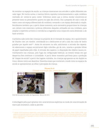 205
Ricardo Carvalho de Figueiredo
A
criAnçA
como
protAgonistA
dA
AprendizAgem
teAtrAl
:
umA
...
Ao revisitar os espaços da escola, as crianças mostraram-nos atitudes e ações diferentes em
cada lugar. No trecho acima, o menino Kelvin reproduz instantaneamente a ação cotidiana
realizada ali: sentar-se para comer. Inferimos assim que a rotina escolar encontrava-se
presente tanto no pensamento quanto na ação dos alunos. Daí a proposta de usar a sala de
teatro como um espaço diferenciado do cotidiano, tornando-o um espaço destinado à criação.
Percebemos também que, a partir desse momento, seria necessário proporcionar às crianças
um contato com materiais e práticas diferentes daqueles utilizados em seu cotidiano, para
ampliar o repertório artístico e convidá-las a engendrar seus corpos em outra dimensão: a do
fazer artístico.
A próxima ação junto das crianças na proposta de re-visitação do espaço, foi o aparecimento
de Charles com um tambor, convidando-as a deslocarem-se até a sala das aulas de teatro
guiadas por aquele som101
. Antes de entrarem na sala, solicitamos a retirada dos sapatos.
Ao adentraram o espaço encontraram lápis coloridos, giz de cera, canetas e grandes folhas
de papel espalhadas pelo chão. A retirada dos sapatos e a disposição dos objetos causou es-
tranhamento nas crianças, pois fugia da configuração habitual, ao mesmo tempo em que
despertou-lhes interesse e curiosidade. A partir desse momento partimos para a produção
de “mapas da escola” a partir dos lugares visitados. As crianças agruparam-se em duplas ou
trios e deram início aos desenhos. Desenhos esses que revelaram o modo como os espaços da
escola se apresentavam ao olhar e percepção da criança.
figurAs 3 e 4
Crianças na produção dos “mapas da escola”
Foto de Ricardo Carvalho de Figueiredo. Março de 2011.
A abordagem pela qual optamos tem características explícitas no modo de caracterização do
teatro pós-dramático, onde se percebe:
101
Desde 2010 havíamos observado como é grande o interesse das crianças pelo som. Peter Slade (1978), que
dedicou-se grande parte de sua vida ao desenvolvimento de jogos dramáticos com crianças pequenas, revela
que a criança ama a linguagem sonora e fazer uso do som na primeira infância estimula e amplia o aprendizado
dessa linguagem.
 