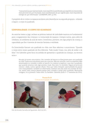206
Arte, educación y primera infancia: sentidos y experiencias • Brasil
S
egunda
parte
“maispresençaquerepresentação,maisexperiênciapartilhadaqueexperiênciatransmitida,
mais processo do que resultado, mais manifestação do que significação, mais impulsão de
energia do que informação.” (LEHMANN, 2007, p.143).
O propósito de re-visitar os espaços escolares veio desembocar na segunda proposta – relatada
a seguir: o corpo no quadrado.
CORPORALIDADE: O CORPO NO QUADRADO
Ao associar teatro a jogo, rechear as práticas teatrais de ludicidade mostrou-se fundamental
para o engajamento das crianças e a instauração de espaços e tempos outros, para além do
cotidiano, no ambiente da aula de teatro. Investimos, portanto, em algo próprio da criança, a
capacidade que lhe é inerente de mesclar fantasia e realidade.
Os licenciandos fizeram um quadrado no chão com fitas adesivas e anunciaram: “Quando
o corpo entra nesse quadrado ele fica diferente. Tudo muda! Corpo, voz, jeito de andar e de
falar.” Foi Gabrielle quem ficou incumbida de apresentar o quadrado às crianças, na terceira
aula e:
Na sala já tocava uma música. Um corredor de bancos os direcionava para um quadrado
no chão.Todos se acumularam para ver o que era. Não em uma fila, como eu esperava. Mas
amontoados no corredor e sobre os bancos. Eu comecei a explicar o que era o quadrado,
que quando estamos nele algo acontece, muda. Eles riem. Eu também. Alguns já arriscam
colocar o dedo, outros apenas olham. Para que todos tivessem oportunidade de passar
com tranquilidade e também se observarem, fizemos uma fila antes do corredor de ban-
cos, assim cada criança deveria passar pelo corredor e então pelo quadrado. Mostrando
coragem, fui a primeira. Todos riem. Eu também. Gabrielle (Aula 3 – 1º semestre de 2011).
figurAs 5 e 6
Criança na ocupação do quadrado.
Foto de Ricardo Carvalho de Figueiredo. Abril de 2011.
 