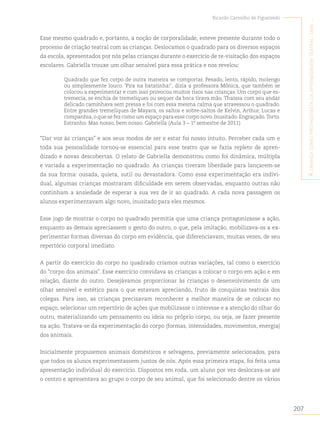 207
Ricardo Carvalho de Figueiredo
A
criAnçA
como
protAgonistA
dA
AprendizAgem
teAtrAl
:
umA
...
Esse mesmo quadrado e, portanto, a noção de corporalidade, esteve presente durante todo o
processo de criação teatral com as crianças. Deslocamos o quadrado para os diversos espaços
da escola, apresentados por nós pelas crianças durante o exercício de re-visitação dos espaços
escolares. Gabriella trouxe um olhar sensível para essa prática e nos revelou:
Quadrado que fez corpo de outra maneira se comportar. Pesado, lento, rápido, molengo
ou simplesmente louco. ‘Pira na batatinha!’, dizia a professora Mônica, que também se
colocou a experimentar e com isso provocou muitos risos nas crianças. Um corpo que es-
tremecia, se enchia de tremeliques ou sequer da boca tirava mão. Thaíssa com seu andar
delicado caminhava sem pressa e foi com essa mesma calma que atravessou o quadrado.
Entre grandes tremeliques de Mayara, os saltos e sobre-saltos de Kelvin, Arthur, Lucas e
companhia,o que se fez como um espaço para esse corpo novo.Inusitado.Engraçado.Torto.
Estranho. Mas nosso, bem nosso. Gabriella (Aula 3 – 1º semestre de 2011)
“Dar voz às crianças” e aos seus modos de ser e estar foi nosso intuito. Perceber cada um e
toda sua pessoalidade tornou-se essencial para esse teatro que se fazia repleto de apren-
dizado e novas descobertas. O relato de Gabriella demonstrou como foi dinâmica, múltipla
e variada a experimentação no quadrado. As crianças tiveram liberdade para lançarem-se
da sua forma: ousada, quieta, sutil ou devastadora. Como essa experimentação era indivi-
dual, algumas crianças mostraram dificuldade em serem observadas, enquanto outras não
continham a ansiedade de esperar a sua vez de ir ao quadrado. A cada nova passagem os
alunos experimentavam algo novo, inusitado para eles mesmos.
Esse jogo de mostrar o corpo no quadrado permitia que uma criança protagonizasse a ação,
enquanto as demais apreciassem o gesto do outro, o que, pela imitação, mobilizava-os a ex-
perimentar formas diversas do corpo em evidência, que diferenciavam, muitas vezes, de seu
repertório corporal imediato.
A partir do exercício do corpo no quadrado criamos outras variações, tal como o exercício
do “corpo dos animais”. Esse exercício convidava as crianças a colocar o corpo em ação e em
relação, diante do outro. Desejávamos proporcionar às crianças o desenvolvimento de um
olhar sensível e estético para o que estavam apreciando, fruto de conquistas teatrais dos
colegas. Para isso, as crianças precisavam reconhecer a melhor maneira de se colocar no
espaço, selecionar um repertório de ações que mobilizasse o interesse e a atenção do olhar do
outro, materializando um pensamento ou ideia no próprio corpo, ou seja, se fazer presente
na ação. Tratava-se da experimentação do corpo (formas, intensidades, movimentos, energia)
dos animais.
Inicialmente propusemos animais domésticos e selvagens, previamente selecionados, para
que todos os alunos experimentassem juntos de nós. Após essa primeira etapa, foi feita uma
apresentação individual do exercício. Dispostos em roda, um aluno por vez deslocava-se até
o centro e apresentava ao grupo o corpo de seu animal, que foi selecionado dentre os vários
 