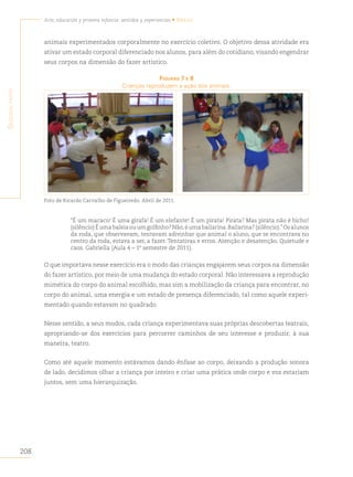 208
Arte, educación y primera infancia: sentidos y experiencias • Brasil
S
egunda
parte
animais experimentados corporalmente no exercício coletivo. O objetivo dessa atividade era
ativar um estado corporal diferenciado nos alunos, para além do cotidiano, visando engendrar
seus corpos na dimensão do fazer artístico.
figurAs 7 e 8
Crianças reproduzem a ação dos animais.
Foto de Ricardo Carvalho de Figueiredo. Abril de 2011.
“É um macaco! É uma girafa! É um elefante! É um pirata! Pirata? Mas pirata não é bicho!
(silêncio)Éumabaleiaouumgolfinho?Não,éumabailarina.Bailarina?(silêncio).”Osalunos
da roda, que observavam, tentavam adivinhar que animal o aluno, que se encontrava no
centro da roda, estava a ser, a fazer. Tentativas e erros. Atenção e desatenção. Quietude e
caos. Gabriella (Aula 4 – 1º semestre de 2011).
O que importava nesse exercício era o modo das crianças engajarem seus corpos na dimensão
do fazer artístico, por meio de uma mudança do estado corporal. Não interessava a reprodução
mimética do corpo do animal escolhido, mas sim a mobilização da criança para encontrar, no
corpo do animal, uma energia e um estado de presença diferenciado, tal como aquele experi-
mentado quando estavam no quadrado.
Nesse sentido, a seus modos, cada criança experimentava suas próprias descobertas teatrais,
apropriando-se dos exercícios para percorrer caminhos de seu interesse e produzir, à sua
maneira, teatro.
Como até aquele momento estávamos dando ênfase ao corpo, deixando a produção sonora
de lado, decidimos olhar a criança por inteiro e criar uma prática onde corpo e voz estariam
juntos, sem uma hierarquização.
 