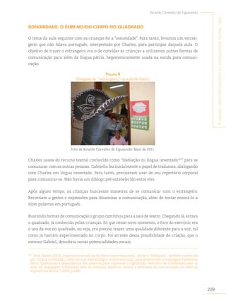 209
Ricardo Carvalho de Figueiredo
A
criAnçA
como
protAgonistA
dA
AprendizAgem
teAtrAl
:
umA
...
SONORIDADE: O SOM NO/DO CORPO NO QUADRADO
O tema da aula seguinte com as crianças foi a “sonoridade”. Para tanto, levamos um estran-
geiro que não falava português, interpretado por Charles, para participar daquela aula. O
objetivo de trazer o estrangeiro era o de convidar as crianças a utilizarem outras formas de
comunicação para além da língua pátria, hegemonicamente usada na escola para comuni-
cação.
figurA 9
Chegada do “estrangeiro” na aula de teatro.
Foto de Ricardo Carvalho de Figueiredo. Maio de 2011.
Charles usava do recurso teatral conhecido como “blablação ou língua inventada102
” para se
comunicar com as outras pessoas. Gabriella fez inicialmente o papel de tradutora, dialogando
com Charles em língua inventada. Para tanto, precisaram usar de seu repertório corporal
para comunicar-se. Não havia um diálogo pré-estabelecido entre eles.
Após algum tempo, as crianças buscavam maneiras de se comunicar com o estrangeiro.
Recorriam a gestos e expressões para dinamizar a comunicação, além de tentar ensiná-lo a
dizer palavras em português.
Buscando formas de comunicação o grupo caminhou para a sala de teatro. Chegando lá, estava
o quadrado, já conhecido pelas crianças. Só que nesse novo momento, o foco do exercício era
o uso da voz no quadrado, ou seja, era preciso trazer uma qualidade diferente para a voz, tal
como já haviam experimentado no corpo. Foi através dessa possibilidade de criação, que o
menino Gabriel, descobriu novas potencialidades vocais:
102
Viola Spolin (2003), importante estudiosa do teatro improvisacional, utiliza a “blablação”, também conhecida
por “língua inventada”, como recurso metodológico improvisacional, para desenvolver a linguagem expressiva
física “quebrando a dependência das palavras para expressar o significado. Pelo fato de a blablação usar os
sons da linguagem, subtraindo dela os símbolos, palavras, coloca o problema da comunicação no nível da
experiência direta.” (2003, p.108).
 