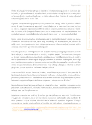 21
Elizabeth Ivaldi
E
ducación
,
artE
y
crEatividad
En
las
infancias
dEl
siglo
xxi
Detrás de un juguete vistoso y frágil se esconde la prueba de la desigualdad de un mundo glo-
balizado, ya que muchas veces proceden de un país donde los niños y las niñas forman parte
de la mano de obra barata utilizada para su elaboración, en clara violación de los derechos del
niño consagrados desde el año 1989.
El poseer un determinado juguete adquirió, para muchos niños y niñas, la primacía sobre la
acción de jugar. Por razones de seguridad, en sociedades que se presentan inseguras, muchos
de ellos no juegan en espacios al aire libre al lado de sus pares, dando inicio a nuevas relacio-
nes vinculares, sino que generalmente pasan horas encerrados en sus hogares frente a una
pantalla o jugando en soledad con juguetes que lo hacen todo y se rompen con facilidad.
Frente a esta situación, muchas familias optan por la institución educativa como una buena
alternativa, enviando a sus hijos, desde muy pequeños y por muchas horas, en jornadas de
doble turno, con propuestas extracurriculares que apuntan a formar desde el vamos el adulto
exitoso y competitivo que esta sociedad requiere.
Los niños y las niñas contemporáneos son llamados nativos digitales porque nacieron cuando
la tecnología ya estaba instalada en el mundo y en pleno apogeo. Construyen sus conceptos
de tiempo, espacio, identidad, causalidad, van adquiriendo los códigos numéricos, la palabra
escrita y se alfabetizan en múltiples lenguajes, inmersos en entornos tecnológicos, en diálogo
entre los diferentes espacios en los que transcurren sus vidas, los reales y los virtuales, vividos
ambos con igual intensidad. El entorno cercano para niños y niñas ya no refiere a un límite
geográfico, porque no existen límites en el espacio virtual.
Ante esta realidad, surgen planes nacionales y mundiales que proponen la incorporación de
las computadoras en las instituciones, las aulas y/o la vida cotidiana de los niños desde muy
pequeños, para disminuir la brecha entre las diferentes infancias: las que tienen estas posibi-
lidades en sus propios hogares desde muy pequeños y las que carecen de ellas.15
Los adultos que tienen la responsabilidad de educar a los niños y las niñas en estos contextos
presentan, en muchos casos, conductas contradictorias, moviéndose entre la libertad excesiva
del dejar hacer y el disciplinamiento.
Podríamos preguntarnos ¿qué hay de malo o qué hay de bueno en todo esto? Consideramos
que, para los educadores, no es tan importante ahondar en las bondades o las maldades de
estos procesos. Lo que adquiere relevancia es la necesidad imperiosa de pensar la mejor
propuesta que pueden y deben ofrecer a los niños las instituciones educativas inmersas en
15
Uno de los proyectos desarrollados a nivel mundial es el denominado “One Laptop per Child” (OLPC, -Una
laptop por niño-) (http://one.laptop.org/). Uno de los países en los que se está aplicando, con adaptaciones
locales, es la República Oriental del Uruguay.
 