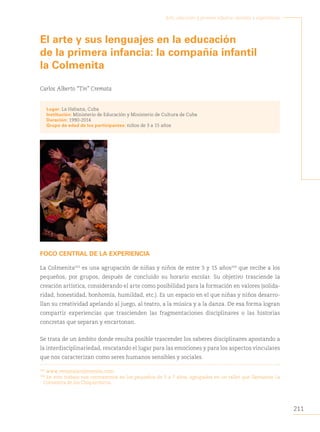 211
Arte, educación y primera infancia: sentidos y experiencias
El arte y sus lenguajes en la educación
de la primera infancia: la compañía infantil
la Colmenita
Carlos Alberto “Tin” Cremata
Lugar: La Habana, Cuba
Institución: Ministerio de Educación y Ministerio de Cultura de Cuba
Duración: 1990-2014
Grupo de edad de los participantes: niños de 3 a 15 años
FOCO CENTRAL DE LA EXPERIENCIA
La Colmenita103
es una agrupación de niñas y niños de entre 3 y 15 años104
que recibe a los
pequeños, por grupos, después de concluido su horario escolar. Su objetivo trasciende la
creación artística, considerando el arte como posibilidad para la formación en valores (solida-
ridad, honestidad, bonhomía, humildad, etc.). Es un espacio en el que niñas y niños desarro-
llan su creatividad apelando al juego, al teatro, a la música y a la danza. De esa forma logran
compartir experiencias que trascienden las fragmentaciones disciplinares o las historias
concretas que separan y encartonan.
Se trata de un ámbito donde resulta posible trascender los saberes disciplinares apostando a
la interdisciplinariedad, rescatando el lugar para las emociones y para los aspectos vinculares
que nos caracterizan como seres humanos sensibles y sociales.
103
www.revistalacolmenita.com.
104
En este trabajo nos centraremos en los pequeños de 3 a 7 años, agrupados en un taller que llamamos La
Colmenita de los Chiquirriticos.
 