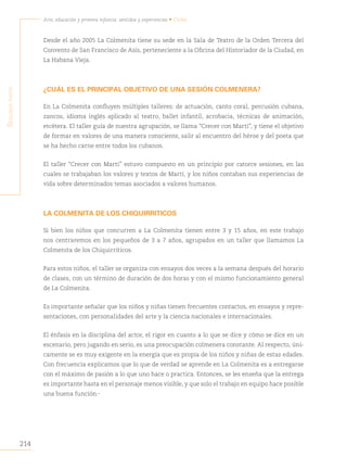 214
Arte, educación y primera infancia: sentidos y experiencias • Cuba
S
egunda
parte
Desde el año 2005 La Colmenita tiene su sede en la Sala de Teatro de la Orden Tercera del
Convento de San Francisco de Asís, perteneciente a la Oficina del Historiador de la Ciudad, en
La Habana Vieja.
¿CUÁL ES EL PRINCIPAL OBJETIVO DE UNA SESIÓN COLMENERA?
En La Colmenita confluyen múltiples talleres: de actuación, canto coral, percusión cubana,
zancos, idioma inglés aplicado al teatro, ballet infantil, acrobacia, técnicas de animación,
etcétera. El taller guía de nuestra agrupación, se llama “Crecer con Martí”, y tiene el objetivo
de formar en valores de una manera consciente, salir al encuentro del héroe y del poeta que
se ha hecho carne entre todos los cubanos.
El taller “Crecer con Martí” estuvo compuesto en un principio por catorce sesiones, en las
cuales se trabajaban los valores y textos de Martí, y los niños contaban sus experiencias de
vida sobre determinados temas asociados a valores humanos.
LA COLMENITA DE LOS CHIQUIRRITICOS
Si bien los niños que concurren a La Colmenita tienen entre 3 y 15 años, en este trabajo
nos centraremos en los pequeños de 3 a 7 años, agrupados en un taller que llamamos La
Colmenita de los Chiquirriticos.
Para estos niños, el taller se organiza con ensayos dos veces a la semana después del horario
de clases, con un término de duración de dos horas y con el mismo funcionamiento general
de La Colmenita.
Es importante señalar que los niños y niñas tienen frecuentes contactos, en ensayos y repre-
sentaciones, con personalidades del arte y la ciencia nacionales e internacionales.
El énfasis en la disciplina del actor, el rigor en cuanto a lo que se dice y cómo se dice en un
escenario, pero jugando en serio, es una preocupación colmenera constante. Al respecto, úni-
camente se es muy exigente en la energía que es propia de los niños y niñas de estas edades.
Con frecuencia explicamos que lo que de verdad se aprende en La Colmenita es a entregarse
con el máximo de pasión a lo que uno hace o practica. Entonces, se les enseña que la entrega
es importante hasta en el personaje menos visible, y que solo el trabajo en equipo hace posible
una buena función.
 