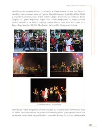 215
Carlos Alberto “Tin” Cremata
E
l
artE
y
sus
lEnguajEs
En
la
Educación
dE
la
primEra
infancia
..
También son frecuentes las visitas a La Colmenita de delegaciones de niños de todo el mundo
para hacer coproducciones, como por ejemplo: Grupo Cantoalegre, Banda Mama Ú del Chocó
y Orquesta Filarmónica Juvenil de San Cristóbal, Bogotá (Colombia); Les Mordús du Teatre
(Bélgica); La Cigarra (Argentina); People Little Theater (Bangladesh); Sol Project (Estados
Unidos). También se ha recibido a agrupaciones de adultos, como Bread and Puppet, Loco
Bloco y Deep Mountain (EE.UU.); Odin Teatre y Big Band Ribe (Dinamarca), etcétera.
La Colmenita de los Chiquirriticos
También nos visitan delegaciones de todo el mundo, y a su vez los niños colmeneros de todas
las edades han conformado en estos años múltiples delegaciones que viajaron a más de una
veintena de países, donde han podido visitar y aprender de sitios tan enriquecedores para la
 