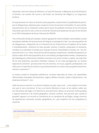 216
Arte, educación y primera infancia: sentidos y experiencias • Cuba
S
egunda
parte
educación como las Cuevas de Altamira, el Canal de Panamá, la Mezquita Azul de Estambul,
el Kremlin, los museos del Louvre y del Prado, las Cataratas del Niágara y un larguísimo
etcétera.
Es muy hermoso ver cómo se insertan estos pequeños cuando tienen la posibilidad de partici-
par en delegaciones colmeneras para compartir el arte en sectores vulnerables. En este sentido,
representantes de La Colmenita suelen partir hacia los poblados víctimas de los frecuentes
huracanes que sufre la isla, y esta es una de las razones principales por las que se nos declaró
en el 2007 Embajadores de Buena Voluntad de UNICEF.
Tras el Huracán Sandy, por ejemplo, nuestra agrupación visitó múltiples comunidades rurales
seriamente dañadas de las provincias de Holguín y Santiago de Cuba. Los más pequeñitos de
las delegaciones, integrantes de La Colmenita de los Chiquirriticos se bajaban de los buses
e inmediatamente −mientras los más grandes, jóvenes y adultos, preparaban el escenario,
armaban y ecualizaban el sonido para el grupo musical, maquillaban y vestían, etc.- los chi-
quirriticos de 5, 6 y 7 años, con la técnica de los payasos terapéuticos, vestidos de payasitos, se
hacían rodear de los más pequeñitos de la comunidad y protagonizaban rondas, competencias
de trabalenguas y adivinanzas, bailaban canciones con cantos corales, a capela, una selección
de las más populares canciones infantiles cubanas. Es así como protagonizan un “primer
espectáculo silvestre”, que dura entre 30 y 45 minutos, en el que, jugando, predisponen a los
niños para el espectáculo central al que posteriormente se suman como pequeños bailarines,
actores o cantantes.106
Lo mismo sucede en hospitales pediátricos, escuelas especiales de niños con capacidades
diferenciadas (impedidos físicomotores, ciegos y débiles visuales, sordos e hipoacúsicos, con
síndrome de Down107
, etc.).
Cada vez que se concurre a un barrio, hospital, escuela, zona rural… se les explica a los niños
con qué se van a encontrar. Si van a un barrio diferente al suyo, se les explica cuáles son
las costumbres del lugar; si el destino es otra provincia cubana, se priorizan visitas guiadas
a lugares históricos o de interés geográfico, cultural, etcétera. Esto permite que cuando el
pequeño regresa a su escuela se transforma en un ayudante de privilegio, testigo vivencial
de experiencias culturales, sociales, geográficas, etc., que comparte con sus compañeros y
maestros.
106
Todo esto está plasmado en un documental cinematográfico que se llama Expedición sanadora. Disponible en
http://youtu.be/5y_DaS5IoGg.
107
En La Colmenita también se practica el tratamiento con niñas y niños con síndrome de Down que se insertan
en ensayos, entrenamientos y representaciones con un tratamiento no diferenciado. Por esta razón fuimos
declarados en 2007 Proyecto Oficial de Promoción de Salud, por el Ministerio de Salud Pública de la República
de Cuba.
 
