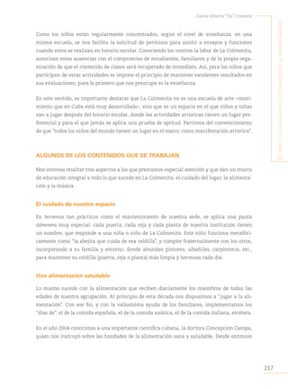 217
Carlos Alberto “Tin” Cremata
E
l
artE
y
sus
lEnguajEs
En
la
Educación
dE
la
primEra
infancia
..
Como los niños están regularmente concentrados, según el nivel de enseñanza, en una
misma escuela, se nos facilita la solicitud de permisos para asistir a ensayos y funciones
cuando estos se realizan en horario escolar. Conociendo los centros la labor de La Colmenita,
autorizan estas ausencias con el compromiso de estudiantes, familiares y de la propia orga-
nización de que el contenido de clases será recuperado de inmediato. Así, para los niños que
participan de estas actividades se impone el principio de mantener excelentes resultados en
sus evaluaciones, pues lo primero que nos preocupa es la enseñanza.
En este sentido, es importante destacar que La Colmenita no es una escuela de arte −movi-
miento que en Cuba está muy desarrollado-, sino que es un espacio en el que niños y niñas
van a jugar después del horario escolar, donde las actividades artísticas tienen un lugar pre-
ferencial y para el que jamás se aplica una prueba de aptitud. Partimos del convencimiento
de que “todos los niños del mundo tienen un lugar en el teatro, como manifestación artística”.
ALGUNOS DE LOS CONTENIDOS QUE SE TRABAJAN
Nos interesa resaltar tres aspectos a los que prestamos especial atención y que dan un marco
de educación integral a todo lo que sucede en La Colmenita: el cuidado del lugar, la alimenta-
ción y la música.
El cuidado de nuestro espacio
En terrenos tan prácticos como el mantenimiento de nuestra sede, se aplica una pauta
colmenera muy especial: cada puerta, cada reja y cada planta de nuestra institución tienen
un nombre, que responde a una niña o niño de La Colmenita. Este niño funciona metafóri-
camente como “la abejita que cuida de esa celdilla”, y compite fraternalmente con los otros,
incorporando a su familia y entorno, donde abundan pintores, albañiles, carpinteros, etc.,
para mantener su celdilla (puerta, reja o planta) más limpia y hermosa cada día.
Una alimentación saludable
Lo mismo sucede con la alimentación que reciben diariamente los miembros de todas las
edades de nuestra agrupación. Al principio de esta década nos dispusimos a “jugar a la ali-
mentación”. Con ese fin, y con la valiosísima ayuda de los familiares, implementamos los
“días de”: el de la comida española, el de la comida asiática, el de la comida italiana, etcétera.
En el año 2004 conocimos a una importante científica cubana, la doctora Concepción Campa,
quien nos instruyó sobre las bondades de la alimentación sana y saludable. Desde entonces
 