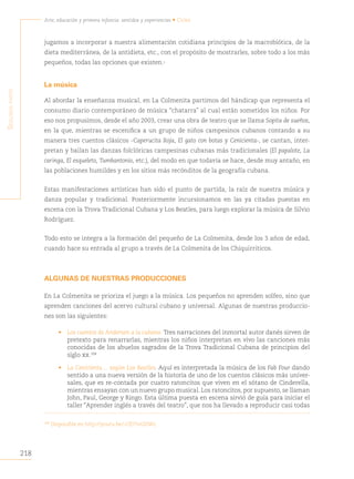 218
Arte, educación y primera infancia: sentidos y experiencias • Cuba
S
egunda
parte
jugamos a incorporar a nuestra alimentación cotidiana principios de la macrobiótica, de la
dieta mediterránea, de la antidieta, etc., con el propósito de mostrarles, sobre todo a los más
pequeños, todas las opciones que existen.
La música
Al abordar la enseñanza musical, en La Colmenita partimos del hándicap que representa el
consumo diario contemporáneo de música “chatarra” al cual están sometidos los niños. Por
eso nos propusimos, desde el año 2003, crear una obra de teatro que se llama Sopita de sueños,
en la que, mientras se escenifica a un grupo de niños campesinos cubanos contando a su
manera tres cuentos clásicos -Caperucita Roja, El gato con botas y Cenicienta-, se cantan, inter-
pretan y bailan las danzas folclóricas campesinas cubanas más tradicionales (El papalote, La
caringa, El esqueleto, Tumbantonio, etc.), del modo en que todavía se hace, desde muy antaño, en
las poblaciones humildes y en los sitios más recónditos de la geografía cubana.
Estas manifestaciones artísticas han sido el punto de partida, la raíz de nuestra música y
danza popular y tradicional. Posteriormente incursionamos en las ya citadas puestas en
escena con la Trova Tradicional Cubana y Los Beatles, para luego explorar la música de Silvio
Rodríguez.
Todo esto se integra a la formación del pequeño de La Colmenita, desde los 3 años de edad,
cuando hace su entrada al grupo a través de La Colmenita de los Chiquirriticos.
ALGUNAS DE NUESTRAS PRODUCCIONES
En La Colmenita se prioriza el juego a la música. Los pequeños no aprenden solfeo, sino que
aprenden canciones del acervo cultural cubano y universal. Algunas de nuestras produccio-
nes son las siguientes:
• Los cuentos de Andersen a la cubana. Tres narraciones del inmortal autor danés sirven de
pretexto para renarrarlas, mientras los niños interpretan en vivo las canciones más
conocidas de los abuelos sagrados de la Trova Tradicional Cubana de principios del
siglo xx.108
• La Cenicienta… según Los Beatles. Aquí es interpretada la música de los Fab Four dando
sentido a una nueva versión de la historia de uno de los cuentos clásicos más univer-
sales, que es re-contada por cuatro ratoncitos que viven en el sótano de Cinderella,
mientras ensayan con un nuevo grupo musical. Los ratoncitos, por supuesto, se llaman
John, Paul, George y Ringo. Esta última puesta en escena sirvió de guía para iniciar el
taller “Aprender inglés a través del teatro”, que nos ha llevado a reproducir casi todas
108
Disponible en http://youtu.be/-CfJ75vUDWc.
 