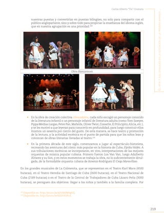 219
Carlos Alberto “Tin” Cremata
E
l
artE
y
sus
lEnguajEs
En
la
Educación
dE
la
primEra
infancia
..
nuestras puestas y convertirlas en puestas bilingües, no solo para compartir con el
público angloparlante, sino y sobre todo para propiciar la enseñanza del idioma inglés,
que en nuestra agrupación es una prioridad.109
Obra Blancanieves
• En la obra de creación colectiva Abracadabra, cada niño escogió un personaje conocido
de la literatura infantil o un personaje infantil de literatura adulta (como Tom Sawyer,
Pippa Medias Largas,Peter Pan,Mafalda,OliverTwist,Cossette,El Principito,Alicia,etc.),
y se les motivó a que leyeran para conocerlo en profundidad, para luego construir ellos
mismos un sesenta por ciento del guión. De esta manera, se hace teatro y promoción
de la lectura, y la actividad escénica es el punto de partida para que los niños lean y
conozcan de obras literarias llevadas al teatro.110
• En la primera década de este siglo, comenzamos a jugar al espectáculo-historieta,
recreando las aventuras del cómic más popular en la historia de Cuba, Elpidio Valdés. A
sus tribulaciones escénicas se incorporaron, en vivo, interpretaciones de las mejores
orquestas de música popular cubana. Primero fueron Los Van Van, luego Adalberto
Álvarez y su Son, y en estos momentos se trabaja la obra, no lo suficientemente divul-
gada, de la formidable orquesta cubana de Arsenio Rodríguez El Ciego Maravilloso.
En los grandes musicales de La Colmenita, que se representan en el Teatro Karl Marx (4500
butacas), en el Teatro Heredia de Santiago de Cuba (2600 butacas), en el Teatro Nacional de
Cuba (2189 butacas) o en el Teatro de la Central de Trabajadores de Cuba Lázaro Peña (3000
butacas), se persiguen dos objetivos: llegar a los niños y también a la familia completa. Por
109
Disponible en: http://youtu.be/aD5BAlMHgGQ.
110
Disponible en: http://youtu.be/iEZlY3OIb-E.
 