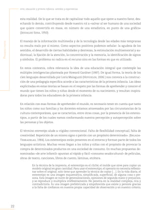 22
Arte, educación y primera infancia: sentidos y experiencias
P
rimera
Parte
esta realidad. De lo que se trata es de capitalizar todo aquello que opere a nuestro favor, des-
echando lo demás, contribuyendo desde nuestro rol a «salvar al ser humano de una sociedad
que quiere convertirlo en masa, en número de una estadística, en punto de una gráfica»
(Jesualdo Sosa, 1950).
El manejo de la información multimedia y de la tecnología desde las edades más tempranas
no resulta malo por sí mismo. Como aspectos positivos podemos señalar: la agudeza de los
sentidos, el desarrollo de ciertas habilidades y destrezas, la estimulación multisensorial y au-
diovisual, la fijación de la atención, la concentración y la memoria, la identificación de signos
y símbolos. El problema no radica en el recurso sino en las formas en que es utilizado.
En estos contextos, cobra relevancia la idea de una educación integral que contemple las
múltiples inteligencias planteada por Howard Gardner (1987). De igual forma, la teoría de los
cien lenguajes desarrollada por Loris Malaguzzi (Hoyuelos, 2006 ) nos convoca a la construc-
ción de una pedagogía específica acorde a las características de la primera infancia. Las ideas
explicitadas en estas teorías se basan en el respeto por las formas de aprehender y conocer el
mundo que tienen los niños y niñas desde el momento de su nacimiento, y resultan inspira-
doras para todos los educadores de la primera infancia.
En relación con esas formas de aprehender el mundo, es necesario tener en cuenta que tanto
los niños como sus familias y los docentes estamos atravesados por las circunstancias de la
cultura contemporánea, que se caracteriza, entre otras cosas, por la presencia de los estereo-
tipos, a partir de los cuales vamos conformando nuestra percepción y autopercepción sobre
las personas y los objetos.
El término estereotipo alude a «rigidez convencional. Falta de flexibilidad conceptual, falta de
creatividad. Repetición de un mismo signo o patrón con un propósito determinado». (Balada-
Terradelas, 1984). Los estereotipos están presentes en el entorno y forman parte de todos los
lenguajes artísticos. Muchas veces llegan a los niños y niñas con el propósito de provocar la
compra de determinados productos en una sociedad de consumo. En muchas propuestas de-
nominadas «de arte infantil» apuntan al rápido y fácil «consumo seudocultural» de películas,
obras de teatro, canciones, libros de cuento, láminas, etcétera.
En la técnica de la imprenta, el estereotipo es el cliché, el molde que sirve para copiar un
modelo original en gran cantidad. Para usar el estereotipo, el operario no necesita reflexio-
nar sobre el original, solo tiene que aprender la técnica de copiar […]. En la vida diaria, el
estereotipo es una imagen esquemática, simplificada, superficial, de alguna cosa o per-
sona. Esta imagen se nutre de generalizaciones, opiniones de segunda mano y prejuicios;
y se reproduce y multiplica irreflexivamente. No penetra en la realidad compleja, rica y
contradictoria. Es una imagen prefabricada y empobrecida que existe y persiste gracias
a la falta de confianza en nuestra propia capacidad de observación y en nuestro criterio,
 