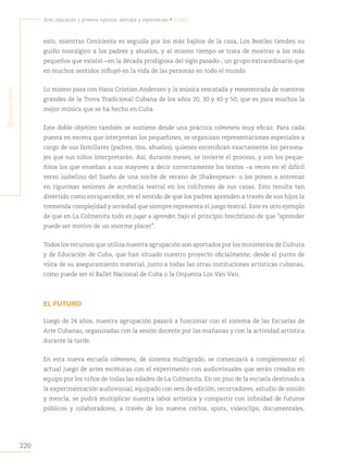 220
Arte, educación y primera infancia: sentidos y experiencias • Cuba
S
egunda
parte
esto, mientras Cenicienta es seguida por los más bajitos de la casa, Los Beatles tienden su
guiño nostálgico a los padres y abuelos, y al mismo tiempo se trata de mostrar a los más
pequeños que existió −en la década prodigiosa del siglo pasado-, un grupo extraordinario que
en muchos sentidos influyó en la vida de las personas en todo el mundo.
Lo mismo pasa con Hans Cristian Andersen y la música rescatada y rememorada de nuestros
grandes de la Trova Tradicional Cubana de los años 20, 30 y 40 y 50, que es para muchos la
mejor música que se ha hecho en Cuba.
Este doble objetivo también se sostiene desde una práctica colmenera muy eficaz. Para cada
puesta en escena que interpretan los pequeñines, se organizan representaciones especiales a
cargo de sus familiares (padres, tíos, abuelos), quienes escenifican exactamente los persona-
jes que sus niños interpretarán. Así, durante meses, se invierte el proceso, y son los peque-
ñitos los que enseñan a sus mayores a decir correctamente los textos −a veces en el difícil
verso isabelino del Sueño de una noche de verano de Shakespeare- o los ponen a entrenar
en rigurosas sesiones de acrobacia teatral en los colchones de sus casas. Esto resulta tan
divertido como enriquecedor, en el sentido de que los padres aprenden a través de sus hijos la
tremenda complejidad y seriedad que siempre representa el juego teatral. Este es otro ejemplo
de que en La Colmenita todo es jugar a aprender, bajo el principio brechtiano de que “aprender
puede ser motivo de un enorme placer”.
Todos los recursos que utiliza nuestra agrupación son aportados por los ministerios de Cultura
y de Educación de Cuba, que han situado nuestro proyecto oficialmente, desde el punto de
vista de su aseguramiento material, junto a todas las otras instituciones artísticas cubanas,
como puede ser el Ballet Nacional de Cuba o la Orquesta Los Van Van.
EL FUTURO
Luego de 24 años, nuestra agrupación pasará a funcionar con el sistema de las Escuelas de
Arte Cubanas, organizadas con la sesión docente por las mañanas y con la actividad artística
durante la tarde.
En esta nueva escuela colmenera, de sistema multigrado, se comenzará a complementar el
actual juego de artes escénicas con el experimento con audiovisuales que serán creados en
equipo por los niños de todas las edades de La Colmenita. En un piso de la escuela destinado a
la experimentación audiovisual, equipado con sets de edición, recortadores, estudio de sonido
y mezcla, se podrá multiplicar nuestra labor artística y compartir con infinidad de futuros
públicos y colaboradores, a través de los nuevos cortos, spots, videoclips, documentales,
 