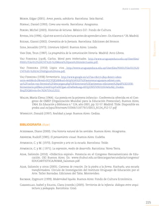 225
Autor o autores
B
iBliografía
Morin, Edgar (2001). Amor, poesía, sabiduría. Barcelona: Seix Barral.
Pennac, Daniel (1993). Como una novela. Barcelona: Anagrama.
Peroni, Michel (2003). Historias de lecturas. México D.F.: Fondo de Cultura.
Rivera,Iris(1996).«Quémeacercóalalecturaantesdeaprenderaleer».EnAlacenan.º26.Madrid.
Rodari, Gianni (2002). Gramática de la fantasía. Barcelona: Ediciones del Bronce.
Sosa, Jesualdo (1973). Literatura Infantil. Buenos Aires: Losada.
Van Dijk, Teun (1987). La pragmática de la comunicación literaria. Madrid: Arco Libros.
Vaz Ferreira (1908), Carlos. Moral para intelectuales. http://www.uruguayeduca.edu.uy/Userfiles/
P0001/File/012%20CVF%20-%20Moral%20para%20intelectuales.pdf.
Vaz Ferreira (1910) Lógica viva. http://www.uruguayeduca.edu.uy/Userfiles/P0001/File/011%20
CVF%20-%20L%C3%B3gica%20viva.pdf.
Vaz Ferreira (1938) Fermentario. http://www.google.es/url?sa=t&rct=j&q=&esrc=s&so
urce=web&cd=2&ved=0CCYQFjAB&url=http%3A%2F%2Fautoresuruguayos.adinet.com.
uy%2Fcarlos-vaz-ferreira%2Fdescargas.php%3Fdirectorio%3Dprimeras-ediciones%26pdf%3D1938-
fermentario.pdf&ei=jvwoVLqvFuOE7gae-oDwBw&usg=AFQjCNFZVRU1tSUwIxAkJ_Ouokx-
XeqZOQ&bvm=bv.76247554,d.ZGU.
Walsh, María Elena (1964). «La poesía en la primera infancia». Conferencia ofrecida en el Con-
greso de OMEP (Organización Mundial para la Educación Preescolar), Buenos Aires,
1964. En Educación y Biblioteca n.º 124, año 2001, pp. 52-57. Madrid: Tilde. Disponible en
gredos.usal.es/jspui/bitstream/10366/118779/1/EB13_N124_P52-57.pdf
Winnicot, Donald (1997). Realidad y juego. Buenos Aires: Gedisa.
BIBLIOGRAFÍA (Azar)
Ackerman, Diane (2000). Una historia natural de los sentidos. Buenos Aires: Anagrama.
Arnheim, Rudolf (1985). El pensamiento visual. Buenos Aires: Eudeba.
Aymerich, C. y M. (1970). Expresión y arte en la escuela. Barcelona: Teide.
Aymerich, C. y M. ( 1971). La expresión, medio de desarrollo. Barcelona: Nova Terra.
Azar, Salomón (2010). «Didáctica espiral». Ponencia en el Congreso Iberoamericano de Edu-
cación. OEI Buenos Aires. En: www.chubut.edu.ar/descargas/secundaria/congreso/
EDUCARTISTICA/R0468_Salomon.pdf.
Azar, Salomón y otros (2005). Canteras de creación. De la piedra a la forma. Riachuelo, una escuela
transformadora. Círculo de Investigación del Instituto Uruguayo de Educación por el
Arte. Taller Barradas. Ediciones del Taba. Montevideo.
Bauman, Zygmunt (1999). Modernidad líquida. Buenos Aires: Fondo de Cultura Económica.
Cabanellas, Isabel y Eslava, Clara (coords.) (2005). Territorios de la infancia: diálogos entre arqui-
tectura y pedagogía. Barcelona: Graó.
 