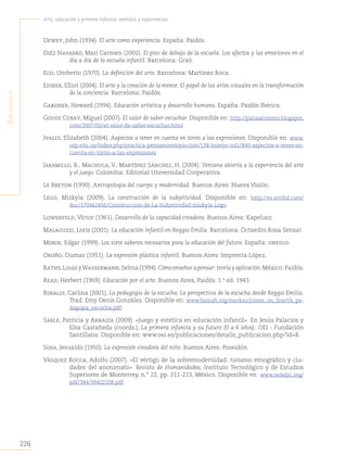 226
Arte, educación y primera infancia: sentidos y experiencias
B
iBliografía
Dewey, John (1934). El arte como experiencia. España: Paidós.
Diéz Navarro, Mari Carmen (2002). El piso de debajo de la escuela. Los afectos y las emociones en el
día a día de la escuela infantil. Barcelona: Graó.
Eco, Umberto (1970). La definición del arte. Barcelona: Martínez Roca.
Eisner, Elliot (2004). El arte y la creación de la mente. El papel de las artes visuales en la transformación
de la conciencia. Barcelona: Paidós.
Gardner, Howard (1994). Educación artística y desarrollo humano. España: Paidós Ibérica.
Godos Curay, Miguel (2007). El valor de saber escuchar. Disponible en: http://palosalviento.blogspot.
com/2007/02/el-valor-de-saber-escuchar.html
Ivaldi, Elizabeth (2004). Aspectos a tener en cuenta en torno a las expresiones. Disponible en: www.
cep.edu.uy/index.php/practica-pensamientoyaccion/138-boletin-nd1/840-aspectos-a-tener-en-
cuenta-en-torno-a-las-expresiones
Jaramillo, R., Machuca, V., Martínez Sánchez, H. (2004). Ventana abierta a la experiencia del arte
y el juego. Colombia: Editorial Universidad Cooperativa.
Le Breton (1990). Antropología del cuerpo y modernidad. Buenos Aires: Nueva Visión.
Lego, Mizkyla (2009). La construcción de la subjetividad. Disponible en: http://es.scribd.com/
doc/170462456/Construccion-de-La-Subjetividad-mizkyla-Lego.
Lowenfeld, Víctor (1961). Desarrollo de la capacidad creadora. Buenos Aires: Kapelusz.
Malaguzzi, Loris (2001). La educación infantil en Reggio Emilia. Barcelona: Octaedro Rosa Sensat.
Morin, Edgar (1999). Los siete saberes necesarios para la educación del futuro. España: unesco.
Oroño, Dumas (1951). La expresión plástica infantil. Buenos Aires: Imprenta López.
Raths,LouisyWassermann,Selma(1994).Cómoenseñarapensar:teoríayaplicación.México:Paidós.
Read, Herbert (1969). Educación por el arte. Buenos Aires, Paidós. 1.a
ed. 1943.
Rinaldi, Carlina (2001). La pedagogía de la escucha. La perspectiva de la escucha desde Reggio Emilia.
Trad. Emy Denis González. Disponible en: www.bamah.org/merkaz/jomer_on_line/rh_pe-
dagogia_escucha.pdf.
Sarle, Patricia y Arnaiza (2009). «Juego y estética en educación infantil». En Jesús Palacios y
Elsa Castañeda (coords.), La primera infancia y su futuro (0 a 6 años). OEI - Fundación
Santillana. Disponible en: www.oei.es/publicaciones/detalle_publicacion.php?id=8.
Sosa, Jesualdo (1950). La expresión creadora del niño. Buenos Aires: Poseidón.
Vásquez Rocca, Adolfo (2007). «El vértigo de la sobremodernidad: turismo etnográfico y ciu-
dades del anonimato». Revista de Humanidades, Instituto Tecnológico y de Estudios
Superiores de Monterrey, n.° 22, pp. 211-223, México. Disponible en: www.redalyc.org/
pdf/384/38402208.pdf.
 