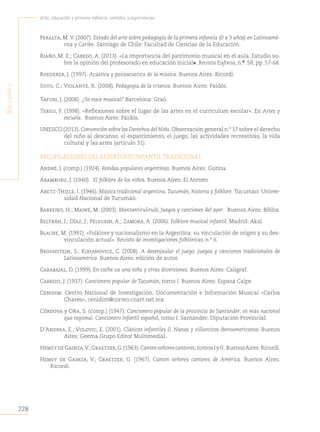228
Arte, educación y primera infancia: sentidos y experiencias
B
iBliografía
Peralta, M. V. (2007). Estado del arte sobre pedagogía de la primera infancia (0 a 3 años) en Latinoamé-
rica y Caribe. Santiago de Chile: Facultad de Ciencias de la Educación.
Riaño, M. E.; Cabedo, A. (2013). «La importancia del patrimonio musical en el aula. Estudio so-
bre la opinión del profesorado en educación inicial». Revista Eufonía, n.º. 58, pp. 57-68.
Roederer, J. (1997). Acústica y psicoacústica de la música. Buenos Aires: Ricordi.
Soto, C.; Violante, R. (2008). Pedagogía de la crianza. Buenos Aires: Paidós.
Tafuri, J. (2006). ¿Se nace musical? Barcelona: Graó.
Terigi, F. (1998). «Reflexiones sobre el lugar de las artes en el currículum escolar». En Artes y
escuela. Buenos Aires: Paidós.
UNESCO (2013).Convención sobre los Derechos del Niño.Observación general n.º 17 sobre el derecho
del niño al descanso, el esparcimiento, el juego, las actividades recreativas, la vida
cultural y las artes (artículo 31).
RECOPILACIONES DEL REPERTORIO INFANTIL TRADICIONAL
André, J. (comp.) (1924). Rondas populares argentinas. Buenos Aires: Gurina.
Aramburu, J. (1940). El folklore de los niños. Buenos Aires: El Ateneo.
Aretz-Thiele, I. (1946). Música tradicional argentina.Tucumán, historia y folklore. Tucumán: Univer-
sidad Nacional de Tucumán.
Barreiro, H.; Mainé, M. (2003). Mantantirulirulá, Juegos y canciones del ayer. Buenos Aires: Biblos.
Beltrán, J.; Díaz, J.; Pelegrin, A.; Zamora, A. (2006). Folklore musical infantil. Madrid: Akal.
Blache, M. (1991). «Folklore y nacionalismo en la Argentina: su vinculación de origen y su des-
vinculación actual». Revista de investigaciones folklóricas, n.º 6.
Brounstein, S.; Kirianovicz, C. (2008). A desenjaular el juego: juegos y canciones tradicionales de
Latinoamérica. Buenos Aires: edición de autor.
Carabajal, D. (1999). En coche va una niña y otras diversiones. Buenos Aires: Caligraf.
Carrizo, J. (1937). Cancionero popular de Tucumán, tomo I. Buenos Aires: Espasa Calpe.
Cenidim: Centro Nacional de Investigación, Documentación e Información Musical «Carlos
Chaves», cenidim@correo.cnart.net.mx
Córdova y Oña, S. (comp.) (1947). Cancionero popular de la provincia de Santander: es más nacional
que regional. Cancionero infantil español, tomo I. Santander: Diputación Provincial.
D´Andrea, E.; Vulovic, E. (2001). Clásicos infantiles II. Nanas y villancicos iberoamericanos. Buenos
Aires: Geema Grupo Editor Multimedial.
HemsydeGainza,V.;Graetzer,G.(1963).Cantenseñorescantores,tomosIyII.BuenosAires:Ricordi.
Hemsy de Gainza, V.; Graetzer, G. (1967). Canten señores cantores de América. Buenos Aires:
Ricordi.
 