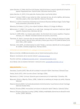 229
Autor o autores
B
iBliografía
Jijena Sánchez, R. (1940). Hilo de oro, hilo de plata. Selección de letras y cantares infantiles de la tradición
popular hispanoamericana. Buenos Aires: Ediciones Buenos Aires.
Jijena Sánchez, R. (1972). De la copla niña. Buenos Aires: Luis Fariña Editor.
Llorca, F. (comp.) (1983). Lo que cantan los niños: canciones de cuna, de corro, coplillas, adivinanzas,
relaciones, juegos y otras cosas infantiles. Valencia: Prometeo.
Mansilla, S. (2012). Entrevistas realizadas en el Instituto Nacional de Musicología «Carlos Vega»
entre noviembre y diciembre de 2012.
Mendoza Gutiérrez, V. (1951). Lírica infantil de México. México: El Colegio de México.
Movsichoff, P. (1984). A la sombra de un verde limón. Antología del cancionero tradicional infantil
argentino. Buenos Aires: Ediciones del Sol.
Salton, R. (1999-2002). «La música para niños». En Diccionario de la música española e hispanoa-
mericana, vol. I. Madrid: Sociedad General de Autores y Escritores.
Travierso, R. (2012). Cincuenta años de música dedicada a los niños. Catálogo de ediciones de graba-
ciones de cuentos, obras de teatro, películas y música para niños en la Ciudad de Buenos Aires
entre 1940 y 1990. Inédito.
Watson, S. M. (2009). ¿En dónde tejemos la ronda? Rondas y canciones infantiles de la cultura popular
de Córdoba. Córdoba (Argentina): Narvaja Editor.
REFERENCIAS DISCOGRÁFICAS: catálogos con música para niños
Música nuestra: info@músicanuestra.com.ar www.musicanuestra.com.ar
Momusi: movimiento de la canción infantil. www.momusi.org.ar
Palavra cantada: info@palavracantada.com.br - www.palavracantada.com.br
Julio Brum, con los pájaros pintados y papagayo azul: pintados@montevideo.com.uy
BIBLIOGRAFÍA (Peralta)
Dahlberg, Gunilla (2005). Más allá de la calidad en educación infantil. Barcelona: Editorial Grao.
Freire, Paulo (1972). Sobre la acción cultural. Santiago: ICIRA.
Magendzo, A. (1996). Currículo. Educación para la democracia en la modernidad. Colombia: PIIE.
Marchesi, Alvaro y Martín, Elena. (1998). Calidad de la enseñanza en tiempos de cambio. Alianza
Editorial.
Peralta,Victoria (2003). Currículos educacionales en América Latina. Su pertinencia cultural. Santiago:
Editorial Andrés Bello.
Peralta, Victoria (2008). Innovaciones curriculares en educación infantil. México: Editorial Trillas.
Peralta, Victoria y Salazar, R. (comp.) (2000). Calidad y modalidades alternativas en educación inicial.
La Paz: CERID / MAIZAL.
 