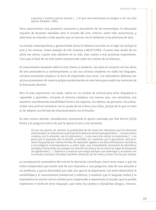 23
Elizabeth Ivaldi
E
ducación
,
artE
y
crEatividad
En
las
infancias
dEl
siglo
xxi
y gracias a nuestra inercia mental […]. El que usa estereotipos se resigna a ver con ojos
ajenos (Doppert, 1985).
Para contrarrestar esta presencia constante y persistente de los estereotipos, la educación
requiere de docentes sensibles ante el mundo del arte, críticos, sobre todo autocríticos, y
selectivos en relación a todo aquello que se vincule con el ambiente y las prácticas de aula.
La mirada contemporánea y generalizada hacia la infancia ocurrida en el siglo xx incluyó al
arte y los artistas. Como ejemplo de ello citamos a Miró“
(1983): «Cuanto más dueño de mi
oficio me siento, cuanto más adelanto en la vida, más vuelvo a mis primeras impresiones.
Creo que al final de mi vida habré reencontrado todos los valores de la infancia».
El conocimiento existente sobre el arte clásico y moderno, así como el contacto con las obras
de arte posmoderno y contemporáneo, y con sus artistas creadores en todos los lenguajes,
resultan excelentes aliados a la hora de emprender esta tarea. Los educadores debemos ser
activos promotores de nuestra propia autoformación en este tema para suplir las carencias de
la formación docente.
Pero lo más importante, sin duda, radica en un cambio de actitud para estar dispuestos a
«aprender a aprender», mirando el entorno cotidiano con nuevos ojos, con extrañeza, con
asombro, manifestando sensibilidad frente a los espacios, los objetos, las personas. Para desa-
rrollar esta actitud contamos con la ayuda de los niños y las niñas, porque de lo que se trata
es de adoptar sus formas de relacionamiento con el mundo.
En este mismo sentido, consideramos interesante el aporte realizado por Vea Vecchi (2013)
frente a la pregunta acerca de qué le aporta el arte a los docentes:
El arte me aporta, en síntesis, la posibilidad de ver antes las relaciones que los términos
relacionados;unrelativismoquehuyedeloabsolutodelasleyesgenerales[…]unencuentro
creativo con lo absurdo, con el imprevisto […] una reacción contra la monotonía […] un
gusto por lo pequeño, por el detalle, y también, en ocasiones, por lo grandioso; una ince-
sante búsqueda por nuevas formas de expresión ligadas a los descubrimientos científicos
y tecnológicos contemporáneos, y sobre todo, una irremediable necesidad de identificar
sinergias interactivas que pongan en relación las ideas y las acciones en lugar de búsqueda
de significados […]. Aspectos y matices que tengo siempre que investigar y acualizar con
la mirada y formas culturales, también artísticas, de los niños y niñas con los que trabajo.
La incorporación sistemática del arte en la educación contribuye, entre otras cosas, a que los
niños comprendan que existe más de una respuesta a una pregunta, más de una solución a
un problema, y que la diversidad que cada uno aporta es importante. Las artes desarrollan la
sensibilidad y el conocimiento (intelectual y estético), y enseñan que el lenguaje verbal y la
matemática no son los únicos medios para comprender y representar el mundo, que es posible
expresarse a través de otros lenguajes, que todos los campos o disciplinas (lengua, ciencias,
 