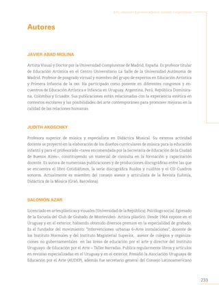 233
Arte, educación y primera infancia: sentidos y experiencias
Autores
JAVIER ABAD MOLINA
Artista Visual y Doctor por la Universidad Complutense de Madrid, España. Es profesor titular
de Educación Artística en el Centro Universitario La Salle de la Universidad Autónoma de
Madrid. Profesor de posgrado virtual y miembro del grupo de expertos en Educación Artística
y Primera Infancia de la oei. Ha participado como ponente en diferentes congresos y en-
cuentros de Educación Artística e Infancia en Uruguay, Argentina, Perú, República Dominica-
na, Colombia y Ecuador. Sus publicaciones están relacionadas con la experiencia estética en
contextos escolares y las posibilidades del arte contemporáneo para promover mejoras en la
calidad de las relaciones humanas.
JUDITH AKOSCHKY
Profesora superior de música y especialista en Didáctica Musical. Su extensa actividad
docente se proyectó en la elaboración de los diseños curriculares de música para la educación
infantil y para el profesorado –tarea encomendada por la Secretaría de Educación de la Ciudad
de Buenos Aires–, constituyendo un material de consulta en la formación y capacitación
docente. Es autora de numerosas publicaciones y de producciones discográficas entre las que
se encuentra el libro Cotidiáfonos, la serie discográfica Ruidos y ruiditos y el CD Cuadros
sonoros. Actualmente es miembro del consejo asesor y articulista de la Revista Eufonía,
Didáctica de la Música (Graó, Barcelona).
SALOMÓN AZAR
Licenciado en artes plásticas y visuales (Universidad de la República). Psicólogo social. Egresado
de la Escuela del Club de Grabado de Montevideo- Artista plástico. Desde 1964 expone en el
Uruguay y en el exterior, habiendo obtenido diversos premios en la especialidad de grabado.
Es el fundador del movimiento: “Intervenciones urbanas 6–Arte instalaciones”, docente de
los Instituto Normales y del Instituto Magisterial Superior, asesor de colegios y organiza-
ciones no gubernamentales en las áreas de educación por el arte y director del Instituto
Uruguayo de Educación por el Arte – Taller Barradas. Publica regularmente libros y artículos
en revistas especializadas en el Uruguay y en el exterior. Presidió la Asociación Uruguaya de
Educación por el Arte (AUDEP), además fue secretario general del Consejo Latinoamericano
 