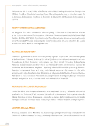 234
Arte, educación y primera infancia: sentidos y experiencias
A
utores
de Educación por el Arte (CLEA), miembro de International Society of Education through Arts
(INSEA). Preside el Círculo de Investigación en Educación por el Arte y es miembro asesor de
la Comisión de Educación y Arte de la Dirección de Educación del Ministerio de Educación y
Cultura.
YENNYFERTH BECERRA AVENDAÑO
Es Magíster en Artes - Universidad de Chile (2009), Licenciada en Arte mención Pintura
y Pos título en Arte mención Propuestas y Técnicas Contemporáneas-Pontificia Universidad
Católica de Chile (1997-1998). Coordinadora del Área Educativa del Museo Artequin y Docente
en la Universidad UNIACC. Se desempeñó como Coordinadora del Área Educativa del Museo
Nacional de Bellas Artes de Santiago de Chile.
PATRICIA BERDICHEVSKY
Licenciada y profesora en Artes Visuales (IUNA). Diploma Superior en Educación Imágenes
y Medios.(Flacso) Profesora de Educación Inicial (Eccleston). Actualmente es docente en pro-
fesorados de de Nivel Terciario y Universitario para Nivel Inicial, Primario y de Enseñanza
Artística. Es coordinadora del Trayecto de las Prácticas Docentes en el Instituto Superior de
Formación Artística Manuel Belgrano. Capacita y asesora instituciones públicas y privadas.
Es autora y coautora de libros, artículos y materiales de apoyo para docentes sobre educación
artística: entre ellos Zona Fantástica (Ministerio de Educación de La Nación), Primeras Huellas,
Arte desde la cuna; Educación Plástica en red; La apreciación de imágenes; Paisajes percibidos
Paisajes imaginados, Arte y Cultura visual en la formación de maestros.
RICARDO CARVALHO DE FIGUEIREDO
Doutor em Artes pela Universidade Federal de Minas Gerais (UFMG). É Professor do curso de
graduação em Teatro na UFMG e atua na formação de professores de Teatro para a educação
básica. Coordena projetos de pesquisa e extensão no campo da formação docente, formação
de espectadores e o ensino de teatro na educação formal e não-formal com crianças e jovens.
JUANITA ESLAVA MEJÍA
Música y directora coral. Maestría en Musicoterapia (Temple University) y estudiante del
Doctorado en Musicoterapia (Aalborg University). Presidenta del Comité Latinoamericano de
 