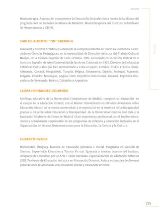 235
Autores
A
utores
Musicoterapia. Asesora del componente de Desarrollo Socioafectivo a través de la Música del
programa Red de Escuelas de Música de Medellín. Musicoterapeuta del Instituto Colombiano
de Neurociencias y CENPI.
CARLOS ALBERTO “TIN” CREMATA
Fundador y director Artístico y General de la Compañía Infantil de Teatro La Colmenita. Licen-
ciado en Ciencias Pedagógicas, en la especialidad de Dirección Artística del Trabajo Cultural
Masivo, en la Escuela Superior de Lvov, Ucrania, 1982. Licenciado en Dirección Teatral en el
Instituto Superior de Arte (Universidad de las Artes Cubanas), en 1992. Director de Embajadas
Artísticas Culturales que han representado a Cuba en Japón, Estados Unidos, Francia, Rusia,
Alemania, Canadá, Bangladesh, Turquía, Bélgica, Dinamarca, España, Portugal, Rumania,
Bulgaria, Ecuador, Nicaragua, Angola, Haití, República Dominicana, Panamá, República Boli-
variana de Venezuela, México, Colombia y Argentina.
LAURA HERNÁNDEZ IZQUIERDO
Psicóloga educativa de la Universidad Complutense de Madrid, completó su formación en
el campo de la educación infantil, con el Máster Universitario en Estudios Avanzados sobre
Educación Infantil de la misma universidad, y se especializó en la temática de la discapacidad
gracias al Experto sobre Educación y Discapacidad de la Universidad Camilo José Cela y la
Fundación Síndrome de Down de Madrid. Gran experiencia profesional, en el ámbito educa-
cional y actualmente responsable de los programas de infancia y educación inclusiva de la
Organización de Estados Iberoamericanos para la Educación, la Ciencia y la Cultura.
ELIZABETH IVALDI
Montevideo, Uruguay. Maestra de educación primaria e inicial. Posgrados en Gestión de
Centros, Supervisión Educativa y Tutoría Virtual. Egresada y asesora docente del Instituto
Uruguayo de Educación por el Arte / Taller Barradas. Especialización en Educación Artística
(OEI). Profesora de Educación Artística en Formación Docente. Autora y coautora de diversas
publicaciones relacionadas con educación inicial y educación artística.
 