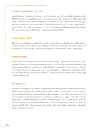 236
Arte, educación y primera infancia: sentidos y experiencias
A
utores
ÁLVARO MARCHESI ULLASTRES
Catedrático de Psicología Evolutiva y de la Educación en la Universidad Complutense de
Madrid. Director general de Renovación Pedagógica y secretario de Estado de Educación desde
1986 a 1996. Sus tres últimos ensayos son: Controversias en la educación española, ¿qué
será de nosotros, los malos alumnos? y Sobre el bienestar de los docentes. Competencias,
emociones y valores. En la actualidad es el secretario general de la Organización de Estados
Iberoamericanos para la Educación, la Ciencia y la Cultura (OEI).
ALICIA MILÁN LÓPEZ
Maestra, especializada en educación inicial con formación en Ciencias de la Educación y
Gestión de Instituciones Educativas. Inspectora de zona de educación inicial del Consejo de
Educación Inicial y Primaria. Administración Nacional de Educación Pública de Uruguay.
PATRICIA SARLÉ
Doctora en Educación por la Universidad de Buenos Aires y Magíster en Didáctica (UBA). Ac-
tualmente es docente e investigadora de la Facultad de Filosofía y Letras (UBA) y miembro de
la Comisión de Maestría en Educación Infantil (UBA). Es formadora de docentes en el ENS N.°
1 Pte. Roque Sáenz Peña. Forma parte del grupo de expertos en Educación Infantil de la OEI.
Sus investigaciones y publicaciones refieren a la educación infantil en temáticas sobre juego
y aprendizaje escolar.
LÍA SCHENCK
Maestra, psicóloga social y escritora. Ha publicado literatura infantil en Argentina y Uruguay.
Realizó cursos y talleres en España en instituciones públicas y privadas en el área de género,
incluyendo la creación de cuentos colectivos. En Uruguay, su obra integra diversos proyectos
de promoción a la literatura dirigidos a la primera infancia y a la etapa escolar. Ha recibido,
entre otros, el Premio Nacional de Literatura Infantil otorgado por el Ministerio de Educación
y Cultura (2009). Se desempeña como formadora de literatura en el Instituto de Formación en
Servicio (ANEP-CEIP- Administración Nacional de Educación Pública- Consejo de Educación
Inicial y Primaria-Uruguay).
 