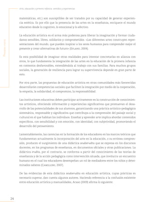 24
Arte, educación y primera infancia: sentidos y experiencias
P
rimera
Parte
matemáticas, etc.) son susceptibles de ser tratados por su capacidad de generar experien-
cia estética. Es por ello que la presencia de las artes en la enseñanza, enriquece el mundo
educativo desde lo cognitivo, lo emocional y lo afectivo.
La educación artística es el arma más poderosa para liberar la imaginación y formar ciuda-
danos sensibles, libres, solidarios y comprometidos. «Las diferentes artes construyen repre-
sentaciones del mundo, que pueden inspirar a los seres humanos para comprender mejor el
presente y crear alternativas de futuro» (Efland, 2004).
Es esta posibilidad de imaginar otras realidades para intentar concretarlas en alianza con
otros, lo que fundamenta la integración de las artes en la educación de la primera infancia
en contextos desfavorables, extendiéndola al trabajo con sus familias. Para muchos grupos
sociales, la generación de resiliencia para lograr su supervivencia depende en gran parte de
esto.
Por otra parte, las propuestas de educación artística en otras comunidades más favorecidas
desarrollarán competencias sociales que faciliten la integración por medio de la cooperación,
la empatía, la solidaridad, el compromiso, la responsabilidad.
Las instituciones educativas deben participar activamente en la construcción de conocimien-
tos artísticos, ofreciendo información y experiencias significativas que promuevan el desa-
rrollo de las potencialidades de sus alumnos, garantizando una práctica artístico-pedagógica
sistemática, responsable y significativa que contribuya a la comprensión del paisaje social y
cultural en el que habitan los individuos. Enseñar y aprender arte implica abordar contenidos
específicos, con sensibilidad y con emoción, con identidad, con subjetividad, promoviendo el
desarrollo del pensamiento.
Lamentablemente, las carencias en la formación de los educadores en los marcos teóricos que
fundamentan actualmente la incorporación del arte en la educación, o su errónea compren-
sión, producen el surgimiento de una didáctica seudoerudita que se expresa en los discursos
docentes, en los programas de enseñanza, en documentos oficiales y otras publicaciones. La
didáctica erudita, por el contrario, se conforma a partir del conocimiento de las teorías de
enseñanza y de la acción pedagógica como intervención situada, que involucra un encuentro
humano en el cual los educadores desempeñan un rol de mediadores entre los niños y deter-
minados saberes (Camilloni, 2007).
De las evidencias de esta didáctica seudoerudita en educación artística, cuyas prácticas es
necesario superar, dan cuenta algunos autores. Haciendo referencia a la confusión existente
entre educación artística y manualidades, Acaso (2009) afirma lo siguiente:
 
