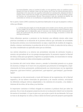 25
Elizabeth Ivaldi
E
ducación
,
artE
y
crEatividad
En
las
infancias
dEl
siglo
xxi
Las manualidades, como su nombre lo indica, se nos aparecen como un auténtico pasa-
tiempo en el que se realizan cosas con las manos, por lo que los únicos procesos que se
desarrollan en la ejecución son aquellos enfocados en la producción, dejando de lado el
análisis. Estas cosas han de cumplir una premisa fundamental: han de ser bellas, gustar,
ser bonitas, ser ornamentales, decorar. Para producir toda esa cantidad de objetos, los
contenidos se centran en la enseñanza y el aprendizaje de diferentes técnicas.
Por su parte, Castro (1997) cuestiona las prácticas habituales en las que se propone a niños y
niñas que dibujen:
[…] a fecha fija para regalo en el día del padre, de la madre o de la abuela, para los niños
de otro colegio con los que hay un intercambio de correspondencia, para la maestra, para
la psicóloga, para la exposición, para el concurso con motivo del día internacional del
árbol, de la educación vial, del oso en extinción, contra la droga, el racismo o a favor del
reciclaje de basuras.
Estas reflexiones apuntan a promover en los docentes una reflexión sincera sobre estas
prácticas instaladas en la educación de la primera infancia que confunden las actividades
de educación artística con el entretenimiento, la copia o repetición de modelos de imágenes,
diseños, músicas, movimientos, la producción de lo útil y lo bello, la selección de los niños y
las niñas considerando sus aptitudes antes que sus intereses.
Los centros educativos y su entorno son proveedores naturales de estímulos visuales y
sonoros; son portadores de un rico paisaje sensoperceptivo. Es necesario respetar la libertad
de niños y niñas para que generen y registren sus propias huellas, sin encerrarlos en concep-
ciones adultas basadas en ideas estereotipadas y perimidas.
Los docentes del nivel inicial deben conocer y atender la diversidad presente en su grupo
de alumnos y trabajar en el marco de una propuesta que promueva la investigación y expe-
rimentación de forma permanente, problematizando sus intervenciones con las siguientes
preguntas: ¿qué marco teórico?
, ¿qué prácticas?
, ¿qué espacios?
, ¿qué tiempos?
, ¿qué metodo-
logías?
Las respuestas se irán encontrando a través del fomento de las experiencias, de la libertad
expresiva y de los talleres vivenciales de apreciación y de creación artística, articulando
los diferentes enfoques teóricos adaptándolos a los contextos de actuación, a las edades e
intereses de los niños, de las niñas y sus familias.
Es importante cuestionar el énfasis otorgado en ocasiones al producto final por sobre los
procesos. No se trata de proponer proyectos de arte en la educación infantil con la intención
de mostrar el resultado; o, lo que es peor aun, que surjan a partir de esa demanda. De lo que
se trata es de despertar en niños y niñas el deseo de formar parte del proyecto participando
 