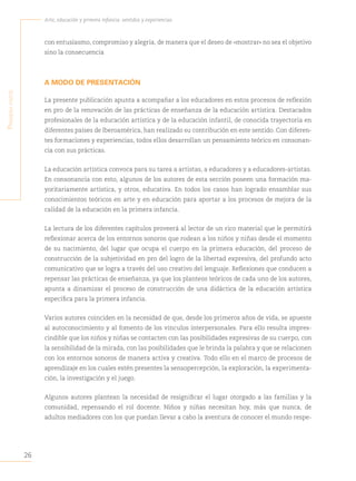 26
Arte, educación y primera infancia: sentidos y experiencias
P
rimera
Parte
con entusiasmo, compromiso y alegría, de manera que el deseo de «mostrar» no sea el objetivo
sino la consecuencia
A MODO DE PRESENTACIÓN
La presente publicación apunta a acompañar a los educadores en estos procesos de reflexión
en pro de la renovación de las prácticas de enseñanza de la educación artística. Destacados
profesionales de la educación artística y de la educación infantil, de conocida trayectoria en
diferentes países de Iberoamérica, han realizado su contribución en este sentido. Con diferen-
tes formaciones y experiencias, todos ellos desarrollan un pensamiento teórico en consonan-
cia con sus prácticas.
La educación artística convoca para su tarea a artistas, a educadores y a educadores-artistas.
En consonancia con esto, algunos de los autores de esta sección poseen una formación ma-
yoritariamente artística, y otros, educativa. En todos los casos han logrado ensamblar sus
conocimientos teóricos en arte y en educación para aportar a los procesos de mejora de la
calidad de la educación en la primera infancia.
La lectura de los diferentes capítulos proveerá al lector de un rico material que le permitirá
reflexionar acerca de los entornos sonoros que rodean a los niños y niñas desde el momento
de su nacimiento, del lugar que ocupa el cuerpo en la primera educación, del proceso de
construcción de la subjetividad en pro del logro de la libertad expresiva, del profundo acto
comunicativo que se logra a través del uso creativo del lenguaje. Reflexiones que conducen a
repensar las prácticas de enseñanza, ya que los planteos teóricos de cada uno de los autores,
apunta a dinamizar el proceso de construcción de una didáctica de la educación artística
específica para la primera infancia.
Varios autores coinciden en la necesidad de que, desde los primeros años de vida, se apueste
al autoconocimiento y al fomento de los vínculos interpersonales. Para ello resulta impres-
cindible que los niños y niñas se contacten con las posibilidades expresivas de su cuerpo, con
la sensibilidad de la mirada, con las posibilidades que le brinda la palabra y que se relacionen
con los entornos sonoros de manera activa y creativa. Todo ello en el marco de procesos de
aprendizaje en los cuales estén presentes la sensopercepción, la exploración, la experimenta-
ción, la investigación y el juego.
Algunos autores plantean la necesidad de resignificar el lugar otorgado a las familias y la
comunidad, repensando el rol docente. Niños y niñas necesitan hoy, más que nunca, de
adultos mediadores con los que puedan llevar a cabo la aventura de conocer el mundo respe-
 